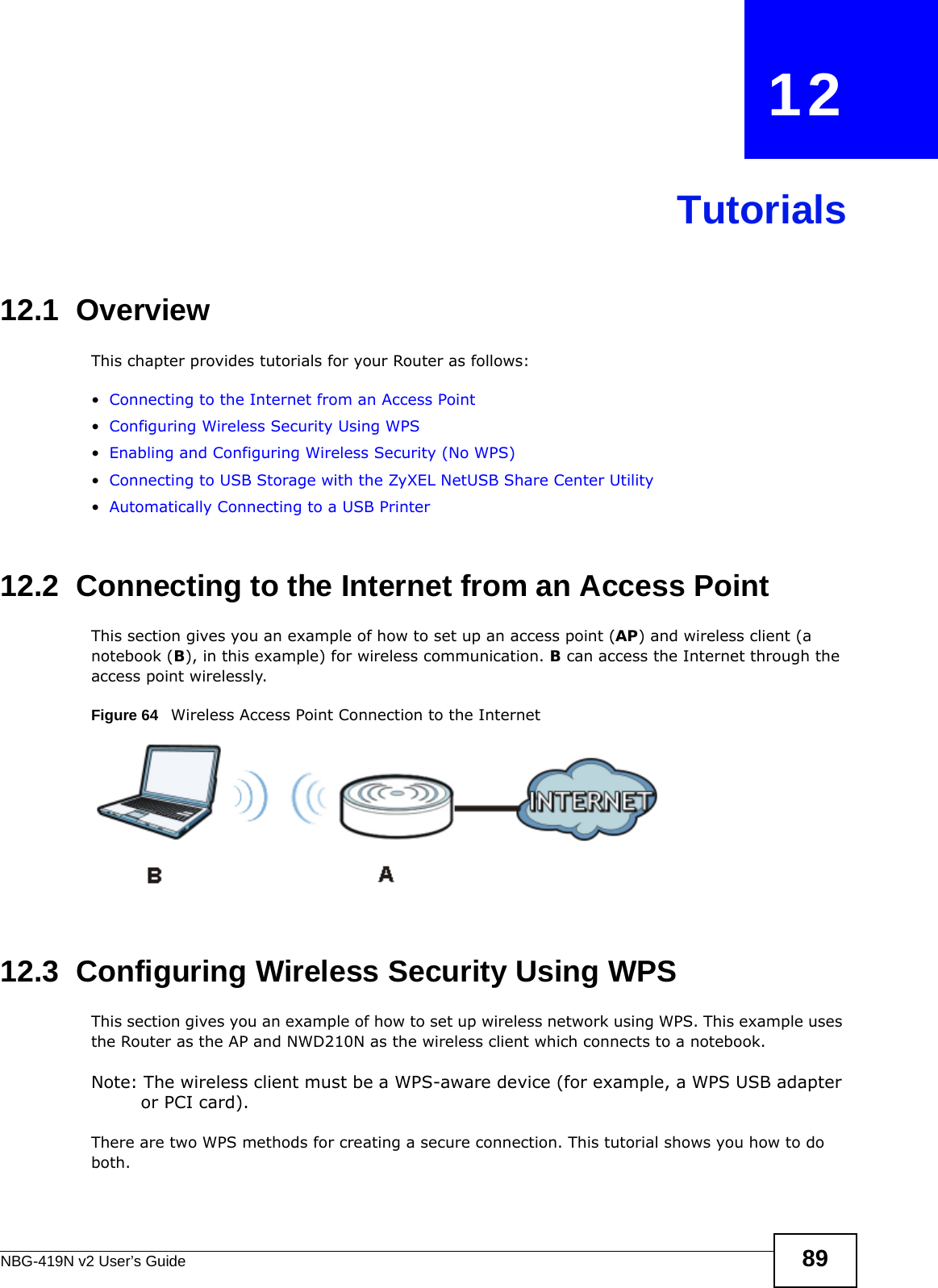 NBG-419N v2 User’s Guide 89CHAPTER   12Tutorials12.1  OverviewThis chapter provides tutorials for your Router as follows:•Connecting to the Internet from an Access Point•Configuring Wireless Security Using WPS•Enabling and Configuring Wireless Security (No WPS)•Connecting to USB Storage with the ZyXEL NetUSB Share Center Utility•Automatically Connecting to a USB Printer12.2  Connecting to the Internet from an Access PointThis section gives you an example of how to set up an access point (AP) and wireless client (a notebook (B), in this example) for wireless communication. B can access the Internet through the access point wirelessly.Figure 64   Wireless Access Point Connection to the Internet12.3  Configuring Wireless Security Using WPSThis section gives you an example of how to set up wireless network using WPS. This example uses the Router as the AP and NWD210N as the wireless client which connects to a notebook. Note: The wireless client must be a WPS-aware device (for example, a WPS USB adapter or PCI card).There are two WPS methods for creating a secure connection. This tutorial shows you how to do both.