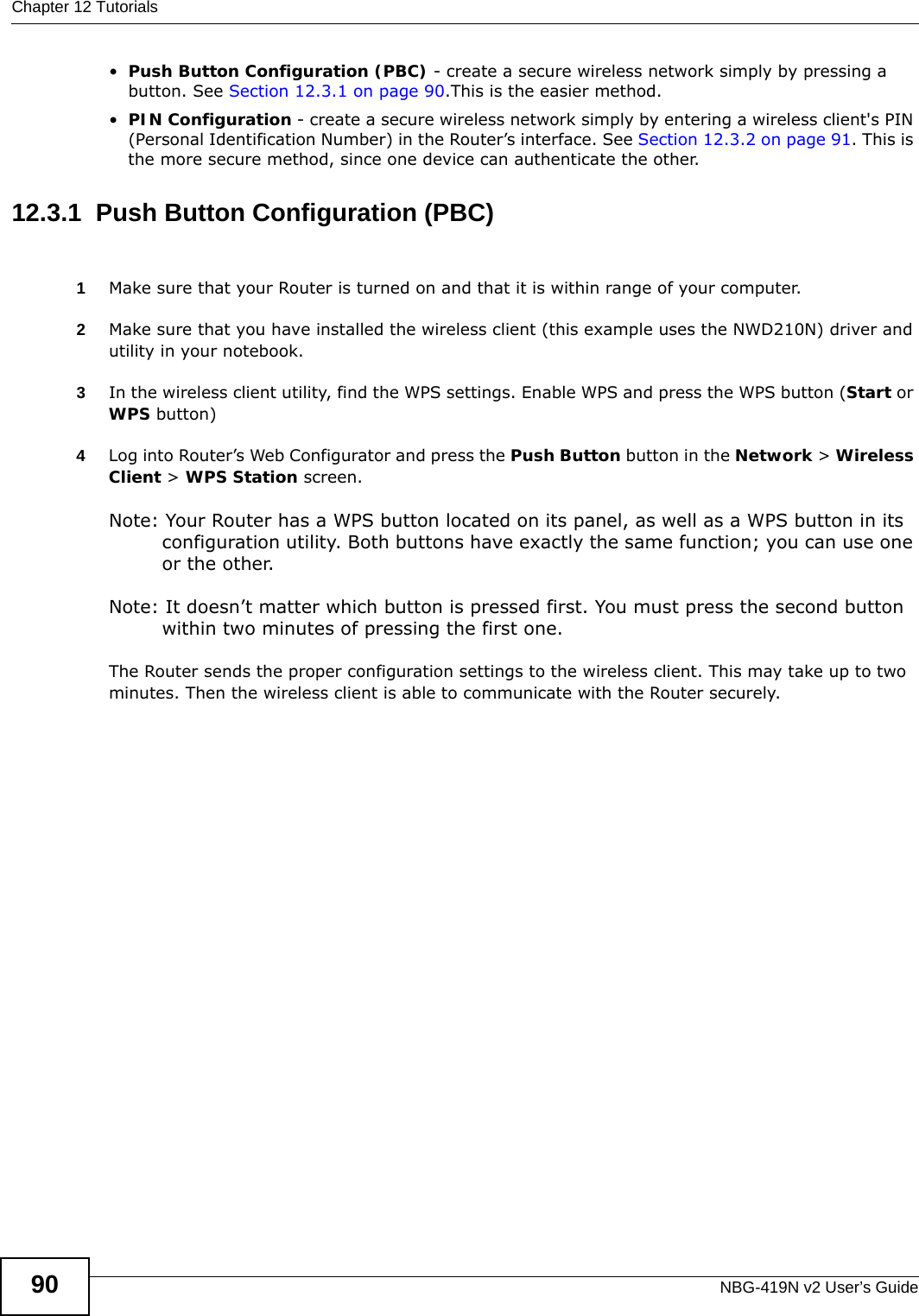 Chapter 12 TutorialsNBG-419N v2 User’s Guide90•Push Button Configuration (PBC) - create a secure wireless network simply by pressing a button. See Section 12.3.1 on page 90.This is the easier method.•PIN Configuration - create a secure wireless network simply by entering a wireless client&apos;s PIN (Personal Identification Number) in the Router’s interface. See Section 12.3.2 on page 91. This is the more secure method, since one device can authenticate the other.12.3.1  Push Button Configuration (PBC)1Make sure that your Router is turned on and that it is within range of your computer. 2Make sure that you have installed the wireless client (this example uses the NWD210N) driver and utility in your notebook.3In the wireless client utility, find the WPS settings. Enable WPS and press the WPS button (Start or WPS button)4Log into Router’s Web Configurator and press the Push Button button in the Network &gt; Wireless Client &gt; WPS Station screen. Note: Your Router has a WPS button located on its panel, as well as a WPS button in its configuration utility. Both buttons have exactly the same function; you can use one or the other.Note: It doesn’t matter which button is pressed first. You must press the second button within two minutes of pressing the first one. The Router sends the proper configuration settings to the wireless client. This may take up to two minutes. Then the wireless client is able to communicate with the Router securely. 