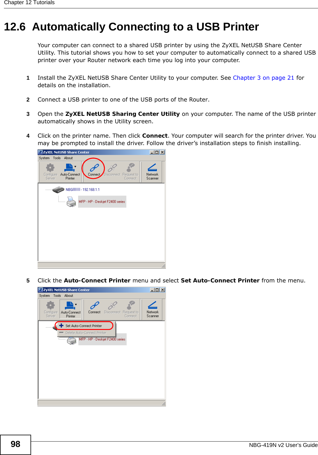 Chapter 12 TutorialsNBG-419N v2 User’s Guide9812.6  Automatically Connecting to a USB PrinterYour computer can connect to a shared USB printer by using the ZyXEL NetUSB Share Center Utility. This tutorial shows you how to set your computer to automatically connect to a shared USB printer over your Router network each time you log into your computer. 1Install the ZyXEL NetUSB Share Center Utility to your computer. See Chapter 3 on page 21 for details on the installation.2Connect a USB printer to one of the USB ports of the Router. 3Open the ZyXEL NetUSB Sharing Center Utility on your computer. The name of the USB printer automatically shows in the Utility screen. 4Click on the printer name. Then click Connect. Your computer will search for the printer driver. You may be prompted to install the driver. Follow the driver’s installation steps to finish installing.   5Click the Auto-Connect Printer menu and select Set Auto-Connect Printer from the menu.