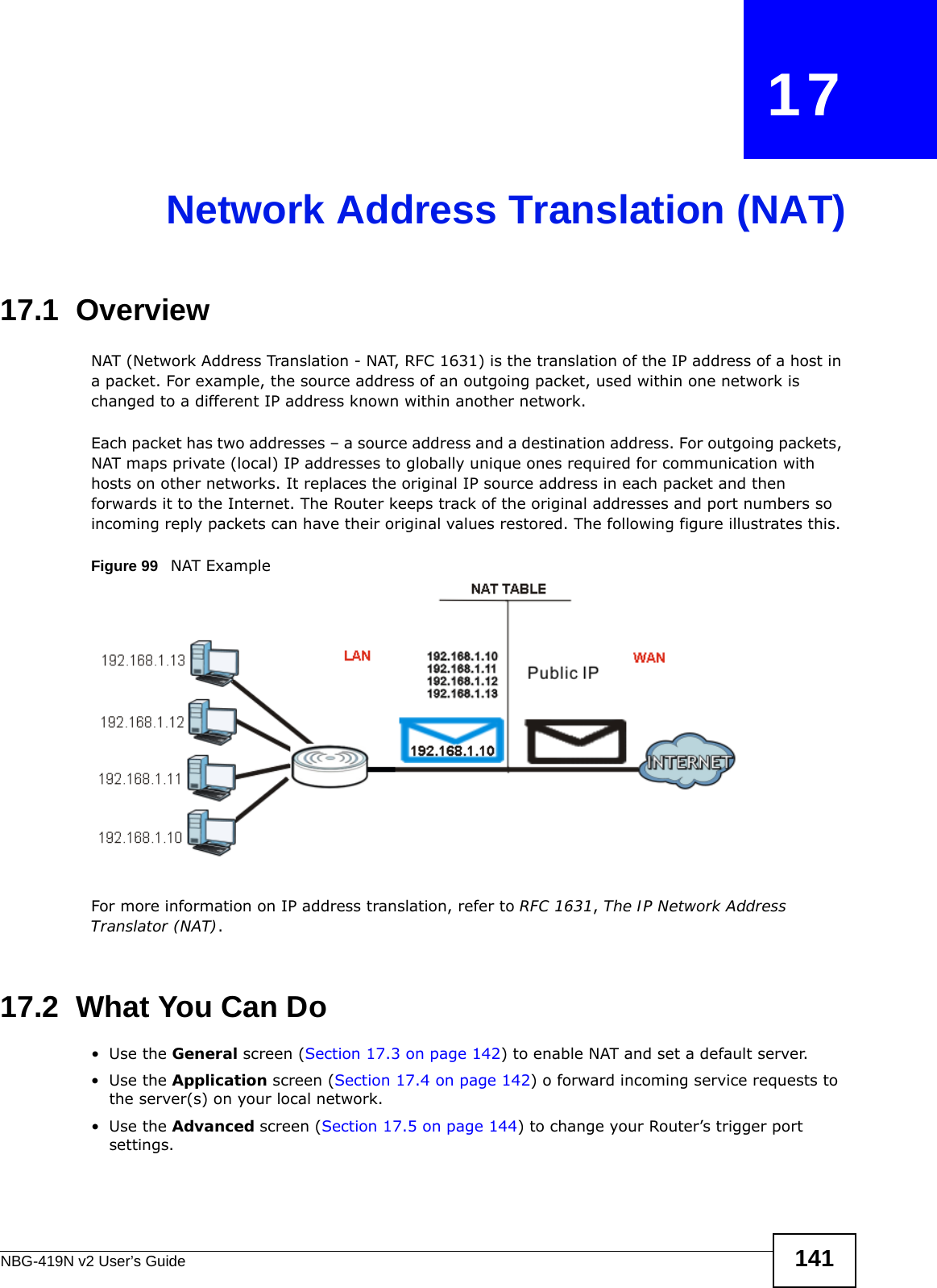 NBG-419N v2 User’s Guide 141CHAPTER   17Network Address Translation (NAT)17.1  Overview   NAT (Network Address Translation - NAT, RFC 1631) is the translation of the IP address of a host in a packet. For example, the source address of an outgoing packet, used within one network is changed to a different IP address known within another network.Each packet has two addresses – a source address and a destination address. For outgoing packets, NAT maps private (local) IP addresses to globally unique ones required for communication with hosts on other networks. It replaces the original IP source address in each packet and then forwards it to the Internet. The Router keeps track of the original addresses and port numbers so incoming reply packets can have their original values restored. The following figure illustrates this.Figure 99   NAT ExampleFor more information on IP address translation, refer to RFC 1631, The IP Network Address Translator (NAT).17.2  What You Can Do•Use the General screen (Section 17.3 on page 142) to enable NAT and set a default server.•Use the Application screen (Section 17.4 on page 142) o forward incoming service requests to the server(s) on your local network.•Use the Advanced screen (Section 17.5 on page 144) to change your Router’s trigger port settings.