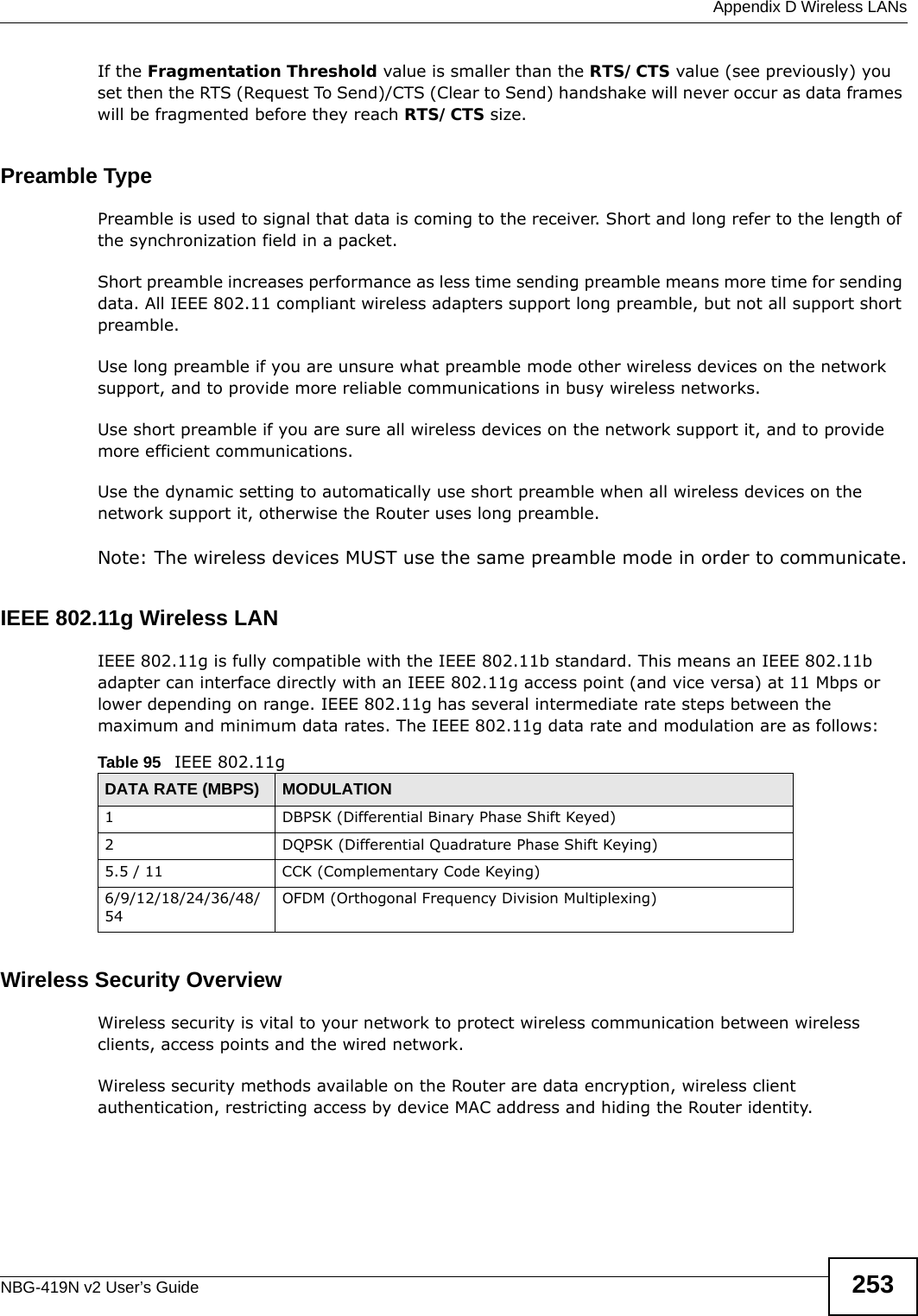  Appendix D Wireless LANsNBG-419N v2 User’s Guide 253If the Fragmentation Threshold value is smaller than the RTS/CTS value (see previously) you set then the RTS (Request To Send)/CTS (Clear to Send) handshake will never occur as data frames will be fragmented before they reach RTS/CTS size.Preamble TypePreamble is used to signal that data is coming to the receiver. Short and long refer to the length of the synchronization field in a packet.Short preamble increases performance as less time sending preamble means more time for sending data. All IEEE 802.11 compliant wireless adapters support long preamble, but not all support short preamble. Use long preamble if you are unsure what preamble mode other wireless devices on the network support, and to provide more reliable communications in busy wireless networks. Use short preamble if you are sure all wireless devices on the network support it, and to provide more efficient communications.Use the dynamic setting to automatically use short preamble when all wireless devices on the network support it, otherwise the Router uses long preamble.Note: The wireless devices MUST use the same preamble mode in order to communicate.IEEE 802.11g Wireless LANIEEE 802.11g is fully compatible with the IEEE 802.11b standard. This means an IEEE 802.11b adapter can interface directly with an IEEE 802.11g access point (and vice versa) at 11 Mbps or lower depending on range. IEEE 802.11g has several intermediate rate steps between the maximum and minimum data rates. The IEEE 802.11g data rate and modulation are as follows:Wireless Security OverviewWireless security is vital to your network to protect wireless communication between wireless clients, access points and the wired network.Wireless security methods available on the Router are data encryption, wireless client authentication, restricting access by device MAC address and hiding the Router identity.Table 95   IEEE 802.11gDATA RATE (MBPS) MODULATION1 DBPSK (Differential Binary Phase Shift Keyed)2 DQPSK (Differential Quadrature Phase Shift Keying)5.5 / 11 CCK (Complementary Code Keying) 6/9/12/18/24/36/48/54OFDM (Orthogonal Frequency Division Multiplexing) 