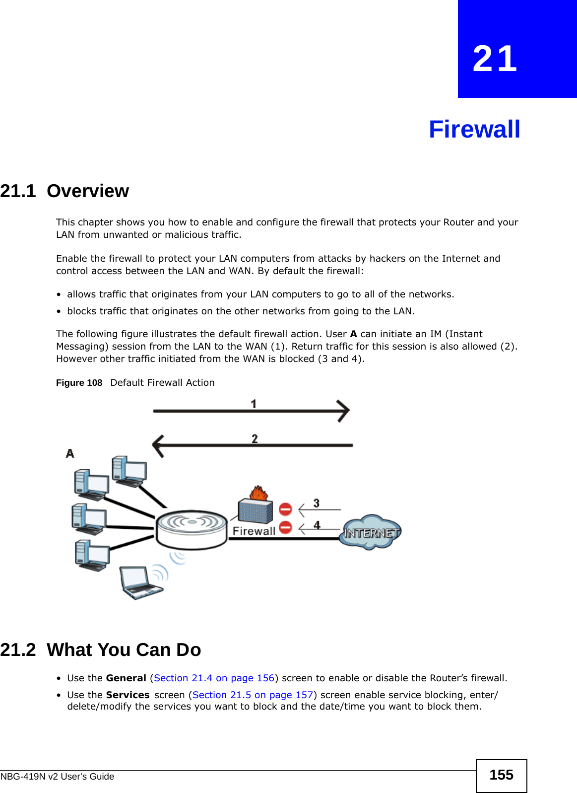 NBG-419N v2 User’s Guide 155CHAPTER   21Firewall21.1  Overview   This chapter shows you how to enable and configure the firewall that protects your Router and your LAN from unwanted or malicious traffic.Enable the firewall to protect your LAN computers from attacks by hackers on the Internet and control access between the LAN and WAN. By default the firewall:• allows traffic that originates from your LAN computers to go to all of the networks. • blocks traffic that originates on the other networks from going to the LAN. The following figure illustrates the default firewall action. User A can initiate an IM (Instant Messaging) session from the LAN to the WAN (1). Return traffic for this session is also allowed (2). However other traffic initiated from the WAN is blocked (3 and 4).Figure 108   Default Firewall Action21.2  What You Can Do•Use the General (Section 21.4 on page 156) screen to enable or disable the Router’s firewall.•Use the Services screen (Section 21.5 on page 157) screen enable service blocking, enter/delete/modify the services you want to block and the date/time you want to block them. 