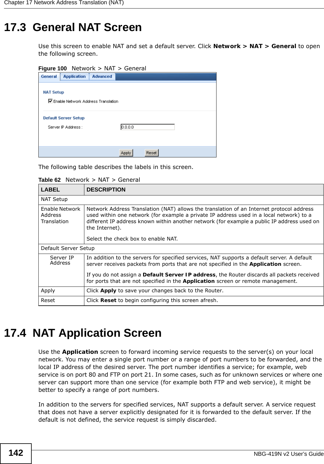 Chapter 17 Network Address Translation (NAT)NBG-419N v2 User’s Guide14217.3  General NAT ScreenUse this screen to enable NAT and set a default server. Click Network &gt; NAT &gt; General to open the following screen.Figure 100   Network &gt; NAT &gt; General The following table describes the labels in this screen.17.4  NAT Application Screen   Use the Application screen to forward incoming service requests to the server(s) on your local network. You may enter a single port number or a range of port numbers to be forwarded, and the local IP address of the desired server. The port number identifies a service; for example, web service is on port 80 and FTP on port 21. In some cases, such as for unknown services or where one server can support more than one service (for example both FTP and web service), it might be better to specify a range of port numbers.In addition to the servers for specified services, NAT supports a default server. A service request that does not have a server explicitly designated for it is forwarded to the default server. If the default is not defined, the service request is simply discarded.Table 62   Network &gt; NAT &gt; GeneralLABEL DESCRIPTIONNAT SetupEnable Network Address TranslationNetwork Address Translation (NAT) allows the translation of an Internet protocol address used within one network (for example a private IP address used in a local network) to a different IP address known within another network (for example a public IP address used on the Internet). Select the check box to enable NAT.Default Server SetupServer IP Address In addition to the servers for specified services, NAT supports a default server. A default server receives packets from ports that are not specified in the Application screen. If you do not assign a Default Server IP address, the Router discards all packets received for ports that are not specified in the Application screen or remote management.Apply Click Apply to save your changes back to the Router.Reset Click Reset to begin configuring this screen afresh.