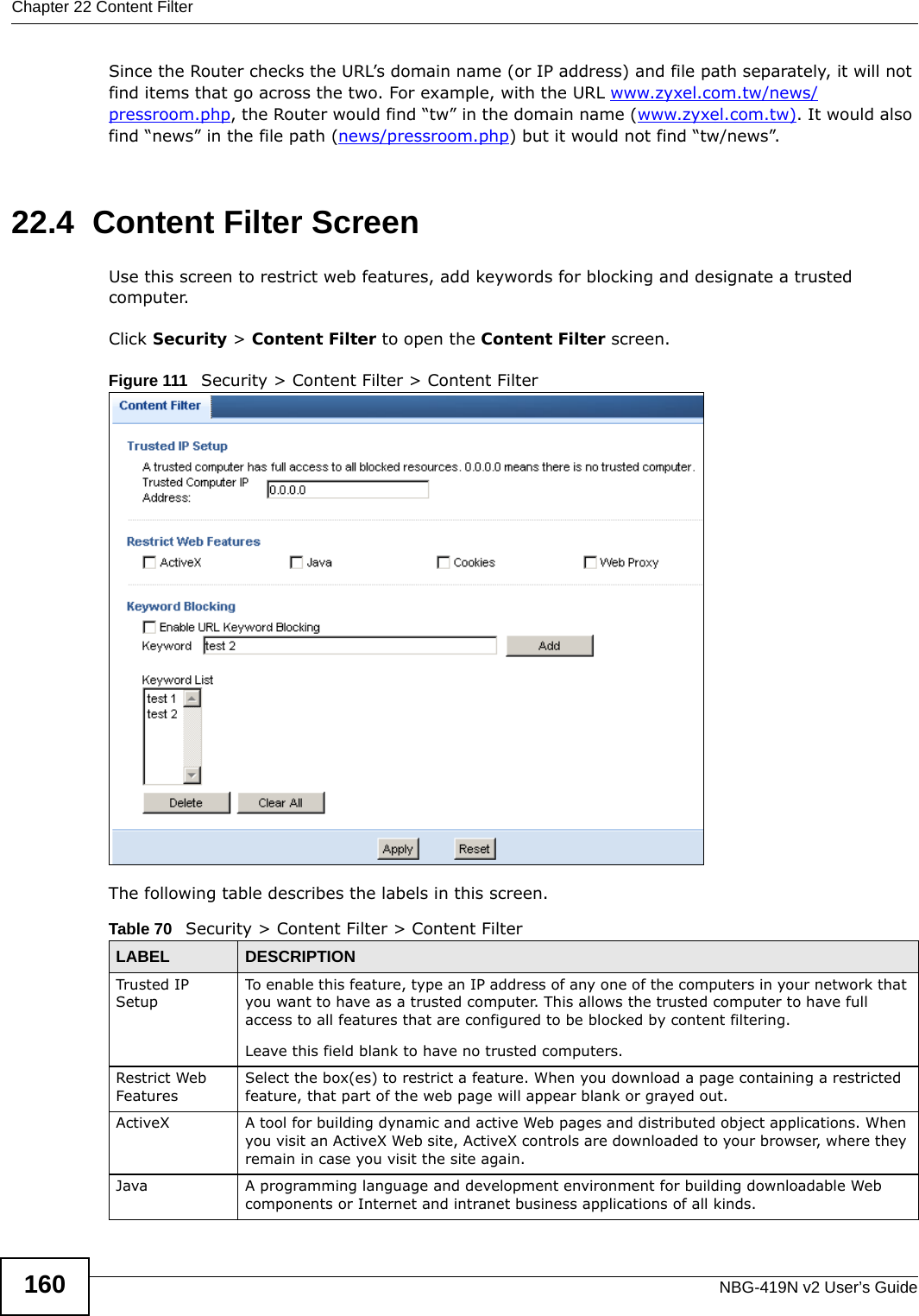 Chapter 22 Content FilterNBG-419N v2 User’s Guide160Since the Router checks the URL’s domain name (or IP address) and file path separately, it will not find items that go across the two. For example, with the URL www.zyxel.com.tw/news/pressroom.php, the Router would find “tw” in the domain name (www.zyxel.com.tw). It would also find “news” in the file path (news/pressroom.php) but it would not find “tw/news”.22.4  Content Filter ScreenUse this screen to restrict web features, add keywords for blocking and designate a trusted computer. Click Security &gt; Content Filter to open the Content Filter screen. Figure 111   Security &gt; Content Filter &gt; Content Filter The following table describes the labels in this screen.Table 70   Security &gt; Content Filter &gt; Content FilterLABEL DESCRIPTIONTrusted IP SetupTo enable this feature, type an IP address of any one of the computers in your network that you want to have as a trusted computer. This allows the trusted computer to have full access to all features that are configured to be blocked by content filtering.Leave this field blank to have no trusted computers.Restrict Web FeaturesSelect the box(es) to restrict a feature. When you download a page containing a restricted feature, that part of the web page will appear blank or grayed out.ActiveX  A tool for building dynamic and active Web pages and distributed object applications. When you visit an ActiveX Web site, ActiveX controls are downloaded to your browser, where they remain in case you visit the site again. Java A programming language and development environment for building downloadable Web components or Internet and intranet business applications of all kinds.