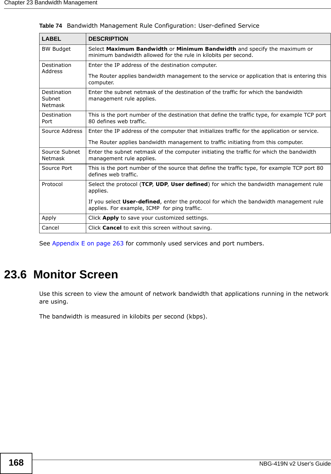 Chapter 23 Bandwidth ManagementNBG-419N v2 User’s Guide168Table 74   Bandwidth Management Rule Configuration: User-defined Service  See Appendix E on page 263 for commonly used services and port numbers.23.6  Monitor ScreenUse this screen to view the amount of network bandwidth that applications running in the network are using.The bandwidth is measured in kilobits per second (kbps). LABEL DESCRIPTIONBW Budget Select Maximum Bandwidth or Minimum Bandwidth and specify the maximum or minimum bandwidth allowed for the rule in kilobits per second.  Destination AddressEnter the IP address of the destination computer.The Router applies bandwidth management to the service or application that is entering this computer. Destination Subnet NetmaskEnter the subnet netmask of the destination of the traffic for which the bandwidth management rule applies.Destination PortThis is the port number of the destination that define the traffic type, for example TCP port 80 defines web traffic.Source Address Enter the IP address of the computer that initializes traffic for the application or service. The Router applies bandwidth management to traffic initiating from this computer. Source Subnet NetmaskEnter the subnet netmask of the computer initiating the traffic for which the bandwidth management rule applies.Source Port This is the port number of the source that define the traffic type, for example TCP port 80 defines web traffic.Protocol Select the protocol (TCP, UDP, User defined) for which the bandwidth management rule applies. If you select User-defined, enter the protocol for which the bandwidth management rule applies. For example, ICMP  for ping traffic.Apply Click Apply to save your customized settings.Cancel Click Cancel to exit this screen without saving.