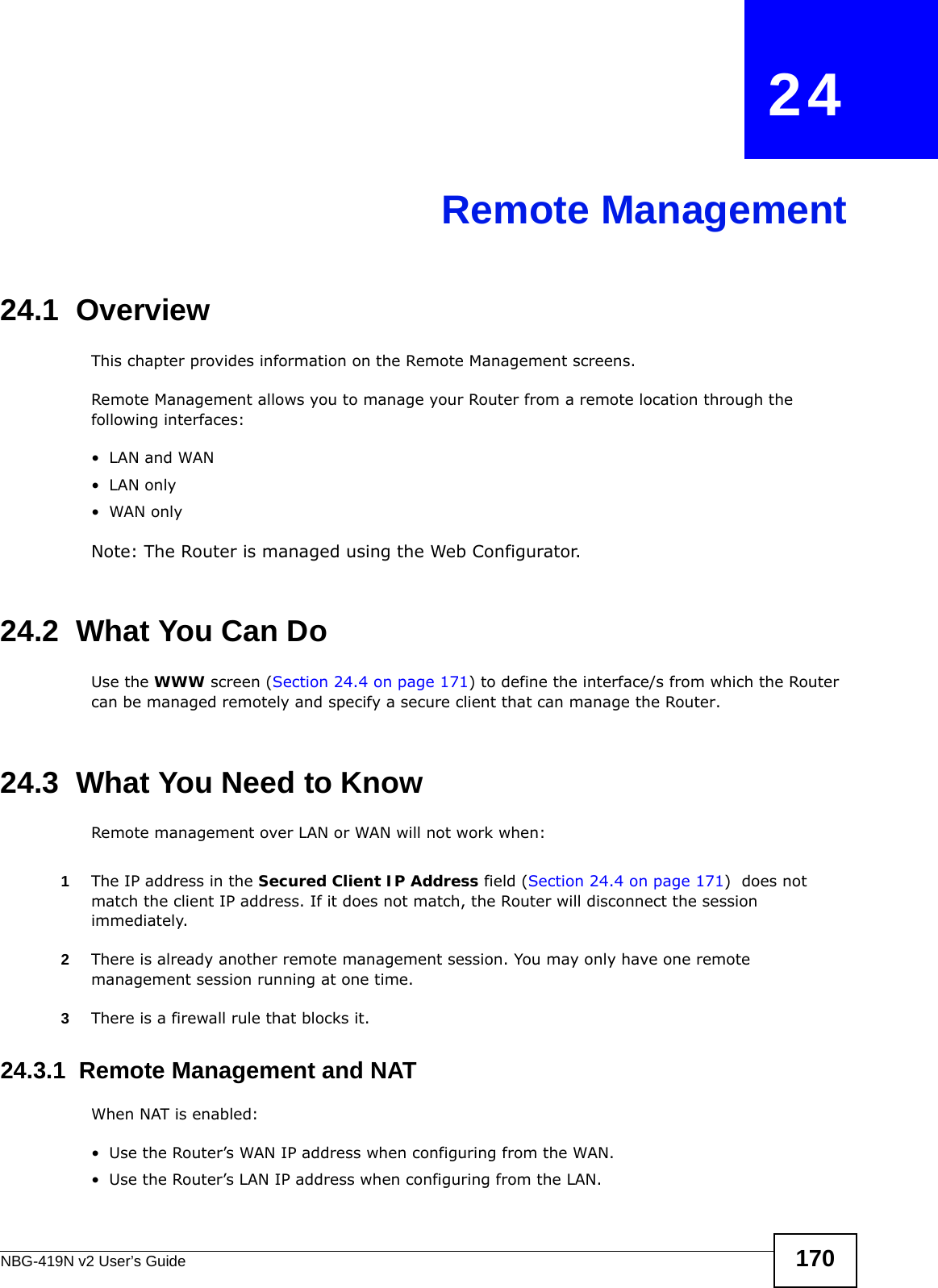 NBG-419N v2 User’s Guide 170CHAPTER   24Remote Management24.1  OverviewThis chapter provides information on the Remote Management screens. Remote Management allows you to manage your Router from a remote location through the following interfaces:•LAN and WAN•LAN only•WAN onlyNote: The Router is managed using the Web Configurator.24.2  What You Can DoUse the WWW screen (Section 24.4 on page 171) to define the interface/s from which the Router can be managed remotely and specify a secure client that can manage the Router.24.3  What You Need to KnowRemote management over LAN or WAN will not work when:1The IP address in the Secured Client IP Address field (Section 24.4 on page 171)  does not match the client IP address. If it does not match, the Router will disconnect the session immediately.2There is already another remote management session. You may only have one remote management session running at one time.3There is a firewall rule that blocks it.24.3.1  Remote Management and NATWhen NAT is enabled:• Use the Router’s WAN IP address when configuring from the WAN. • Use the Router’s LAN IP address when configuring from the LAN.
