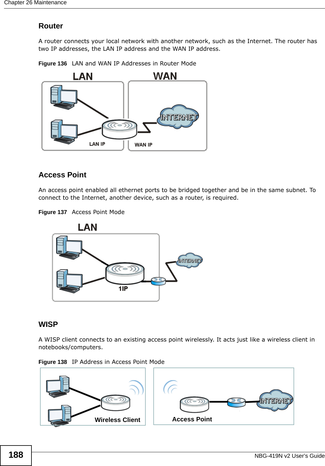 Chapter 26 MaintenanceNBG-419N v2 User’s Guide188RouterA router connects your local network with another network, such as the Internet. The router has two IP addresses, the LAN IP address and the WAN IP address.Figure 136   LAN and WAN IP Addresses in Router ModeAccess PointAn access point enabled all ethernet ports to be bridged together and be in the same subnet. To connect to the Internet, another device, such as a router, is required.Figure 137   Access Point ModeWISPA WISP client connects to an existing access point wirelessly. It acts just like a wireless client in notebooks/computers. Figure 138   IP Address in Access Point ModeAccess PointWireless Client