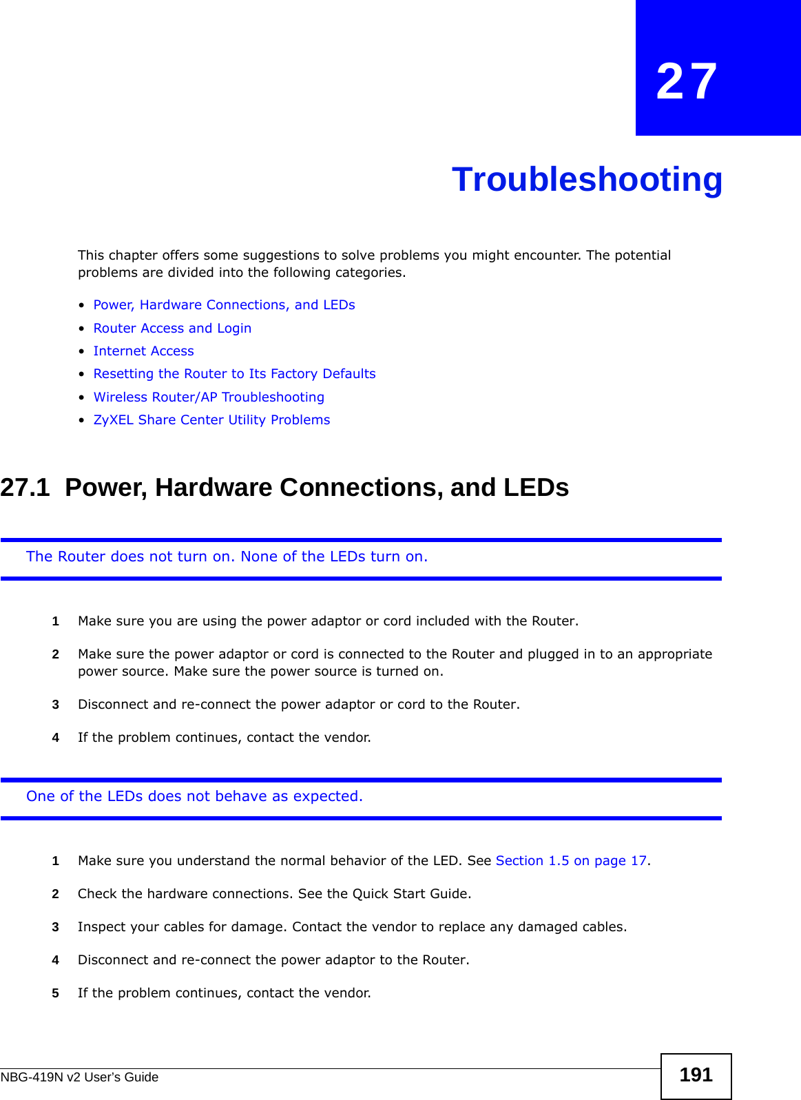 NBG-419N v2 User’s Guide 191CHAPTER   27TroubleshootingThis chapter offers some suggestions to solve problems you might encounter. The potential problems are divided into the following categories. •Power, Hardware Connections, and LEDs•Router Access and Login•Internet Access•Resetting the Router to Its Factory Defaults•Wireless Router/AP Troubleshooting•ZyXEL Share Center Utility Problems27.1  Power, Hardware Connections, and LEDsThe Router does not turn on. None of the LEDs turn on.1Make sure you are using the power adaptor or cord included with the Router.2Make sure the power adaptor or cord is connected to the Router and plugged in to an appropriate power source. Make sure the power source is turned on.3Disconnect and re-connect the power adaptor or cord to the Router.4If the problem continues, contact the vendor.One of the LEDs does not behave as expected.1Make sure you understand the normal behavior of the LED. See Section 1.5 on page 17.2Check the hardware connections. See the Quick Start Guide. 3Inspect your cables for damage. Contact the vendor to replace any damaged cables.4Disconnect and re-connect the power adaptor to the Router. 5If the problem continues, contact the vendor.