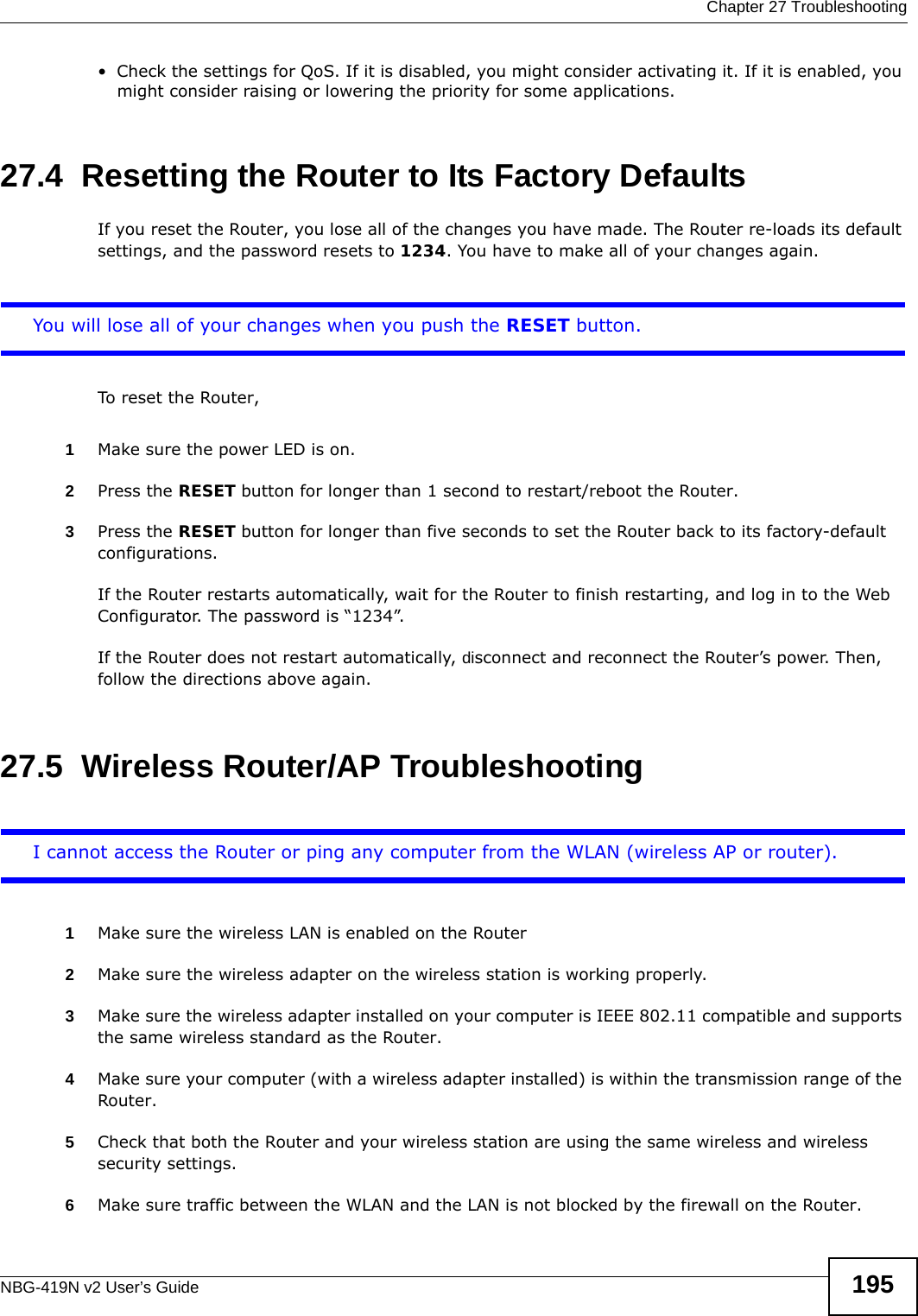 Chapter 27 TroubleshootingNBG-419N v2 User’s Guide 195• Check the settings for QoS. If it is disabled, you might consider activating it. If it is enabled, you might consider raising or lowering the priority for some applications.27.4  Resetting the Router to Its Factory Defaults If you reset the Router, you lose all of the changes you have made. The Router re-loads its default settings, and the password resets to 1234. You have to make all of your changes again.You will lose all of your changes when you push the RESET button.To reset the Router,1Make sure the power LED is on.2Press the RESET button for longer than 1 second to restart/reboot the Router.3Press the RESET button for longer than five seconds to set the Router back to its factory-default configurations.If the Router restarts automatically, wait for the Router to finish restarting, and log in to the Web Configurator. The password is “1234”.If the Router does not restart automatically, disconnect and reconnect the Router’s power. Then, follow the directions above again.27.5  Wireless Router/AP TroubleshootingI cannot access the Router or ping any computer from the WLAN (wireless AP or router).1Make sure the wireless LAN is enabled on the Router2Make sure the wireless adapter on the wireless station is working properly.3Make sure the wireless adapter installed on your computer is IEEE 802.11 compatible and supports the same wireless standard as the Router.4Make sure your computer (with a wireless adapter installed) is within the transmission range of the Router.5Check that both the Router and your wireless station are using the same wireless and wireless security settings.6Make sure traffic between the WLAN and the LAN is not blocked by the firewall on the Router. 