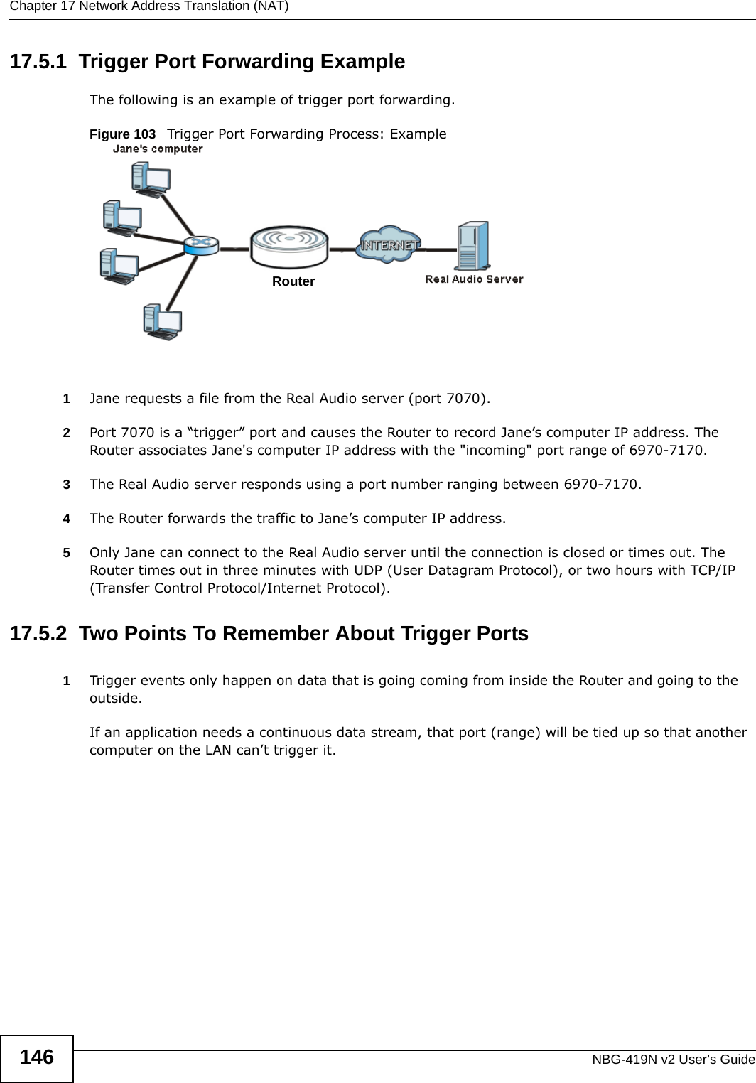 Chapter 17 Network Address Translation (NAT)NBG-419N v2 User’s Guide14617.5.1  Trigger Port Forwarding Example The following is an example of trigger port forwarding.Figure 103   Trigger Port Forwarding Process: Example1Jane requests a file from the Real Audio server (port 7070).2Port 7070 is a “trigger” port and causes the Router to record Jane’s computer IP address. The Router associates Jane&apos;s computer IP address with the &quot;incoming&quot; port range of 6970-7170.3The Real Audio server responds using a port number ranging between 6970-7170.4The Router forwards the traffic to Jane’s computer IP address. 5Only Jane can connect to the Real Audio server until the connection is closed or times out. The Router times out in three minutes with UDP (User Datagram Protocol), or two hours with TCP/IP (Transfer Control Protocol/Internet Protocol). 17.5.2  Two Points To Remember About Trigger Ports1Trigger events only happen on data that is going coming from inside the Router and going to the outside.If an application needs a continuous data stream, that port (range) will be tied up so that another computer on the LAN can’t trigger it.RouterRouter