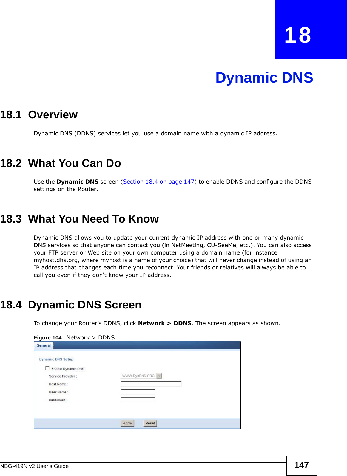 NBG-419N v2 User’s Guide 147CHAPTER   18Dynamic DNS18.1  Overview Dynamic DNS (DDNS) services let you use a domain name with a dynamic IP address.18.2  What You Can DoUse the Dynamic DNS screen (Section 18.4 on page 147) to enable DDNS and configure the DDNS settings on the Router.18.3  What You Need To KnowDynamic DNS allows you to update your current dynamic IP address with one or many dynamic DNS services so that anyone can contact you (in NetMeeting, CU-SeeMe, etc.). You can also access your FTP server or Web site on your own computer using a domain name (for instance myhost.dhs.org, where myhost is a name of your choice) that will never change instead of using an IP address that changes each time you reconnect. Your friends or relatives will always be able to call you even if they don&apos;t know your IP address.18.4  Dynamic DNS Screen   To change your Router’s DDNS, click Network &gt; DDNS. The screen appears as shown.Figure 104   Network &gt; DDNS