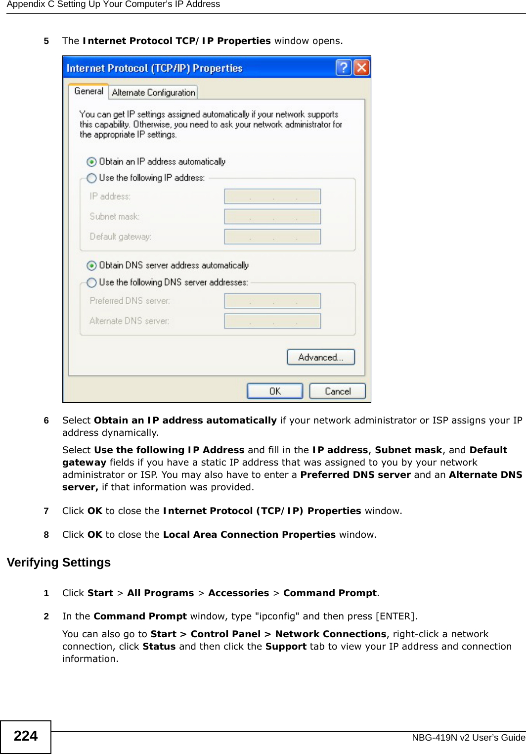 Appendix C Setting Up Your Computer’s IP AddressNBG-419N v2 User’s Guide2245The Internet Protocol TCP/IP Properties window opens.6Select Obtain an IP address automatically if your network administrator or ISP assigns your IP address dynamically.Select Use the following IP Address and fill in the IP address, Subnet mask, and Default gateway fields if you have a static IP address that was assigned to you by your network administrator or ISP. You may also have to enter a Preferred DNS server and an Alternate DNS server, if that information was provided.7Click OK to close the Internet Protocol (TCP/IP) Properties window.8Click OK to close the Local Area Connection Properties window.Verifying Settings1Click Start &gt; All Programs &gt; Accessories &gt; Command Prompt.2In the Command Prompt window, type &quot;ipconfig&quot; and then press [ENTER]. You can also go to Start &gt; Control Panel &gt; Network Connections, right-click a network connection, click Status and then click the Support tab to view your IP address and connection information.