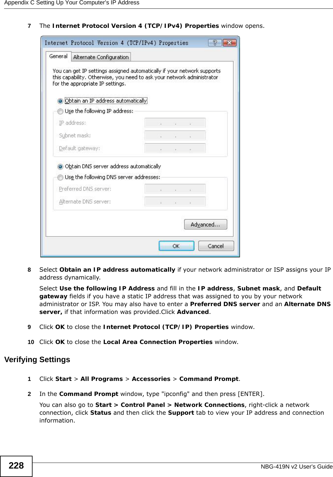Appendix C Setting Up Your Computer’s IP AddressNBG-419N v2 User’s Guide2287The Internet Protocol Version 4 (TCP/IPv4) Properties window opens.8Select Obtain an IP address automatically if your network administrator or ISP assigns your IP address dynamically.Select Use the following IP Address and fill in the IP address, Subnet mask, and Default gateway fields if you have a static IP address that was assigned to you by your network administrator or ISP. You may also have to enter a Preferred DNS server and an Alternate DNS server, if that information was provided.Click Advanced.9Click OK to close the Internet Protocol (TCP/IP) Properties window.10 Click OK to close the Local Area Connection Properties window.Verifying Settings1Click Start &gt; All Programs &gt; Accessories &gt; Command Prompt.2In the Command Prompt window, type &quot;ipconfig&quot; and then press [ENTER]. You can also go to Start &gt; Control Panel &gt; Network Connections, right-click a network connection, click Status and then click the Support tab to view your IP address and connection information.