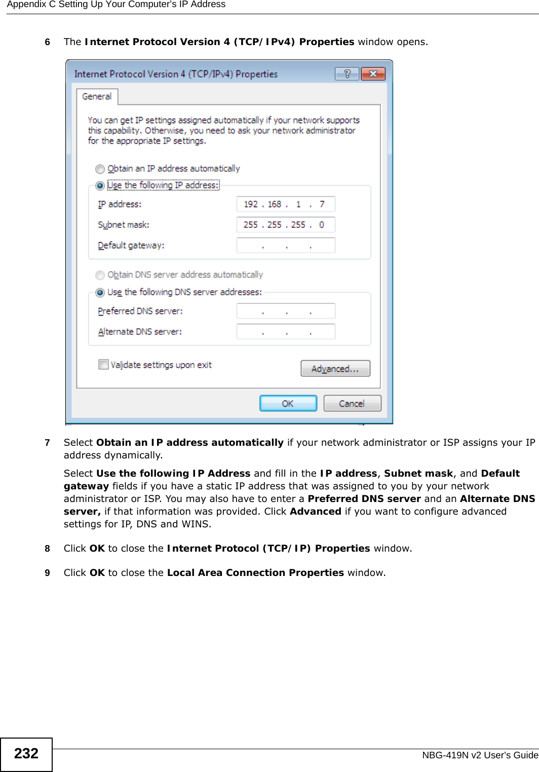 Appendix C Setting Up Your Computer’s IP AddressNBG-419N v2 User’s Guide2326The Internet Protocol Version 4 (TCP/IPv4) Properties window opens.7Select Obtain an IP address automatically if your network administrator or ISP assigns your IP address dynamically.Select Use the following IP Address and fill in the IP address, Subnet mask, and Default gateway fields if you have a static IP address that was assigned to you by your network administrator or ISP. You may also have to enter a Preferred DNS server and an Alternate DNS server, if that information was provided. Click Advanced if you want to configure advanced settings for IP, DNS and WINS. 8Click OK to close the Internet Protocol (TCP/IP) Properties window.9Click OK to close the Local Area Connection Properties window.