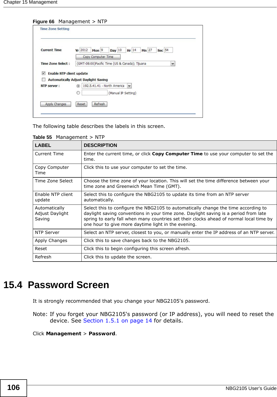 Chapter 15 ManagementNBG2105 User’s Guide106Figure 66   Management &gt; NTP The following table describes the labels in this screen.15.4  Password ScreenIt is strongly recommended that you change your NBG2105&apos;s password. Note: If you forget your NBG2105&apos;s password (or IP address), you will need to reset the device. See Section 1.5.1 on page 14 for details.Click Management &gt; Password.Table 55   Management &gt; NTPLABEL DESCRIPTIONCurrent Time Enter the current time, or click Copy Computer Time to use your computer to set the time.Copy Computer TimeClick this to use your computer to set the time.Time Zone Select Choose the time zone of your location. This will set the time difference between your time zone and Greenwich Mean Time (GMT). Enable NTP client updateSelect this to configure the NBG2105 to update its time from an NTP server automatically.Automatically Adjust Daylight SavingSelect this to configure the NBG2105 to automatically change the time according to daylight saving conventions in your time zone. Daylight saving is a period from late spring to early fall when many countries set their clocks ahead of normal local time by one hour to give more daytime light in the evening.NTP Server Select an NTP server, closest to you, or manually enter the IP address of an NTP server.Apply Changes Click this to save changes back to the NBG2105.Reset Click this to begin configuring this screen afresh.Refresh Click this to update the screen.