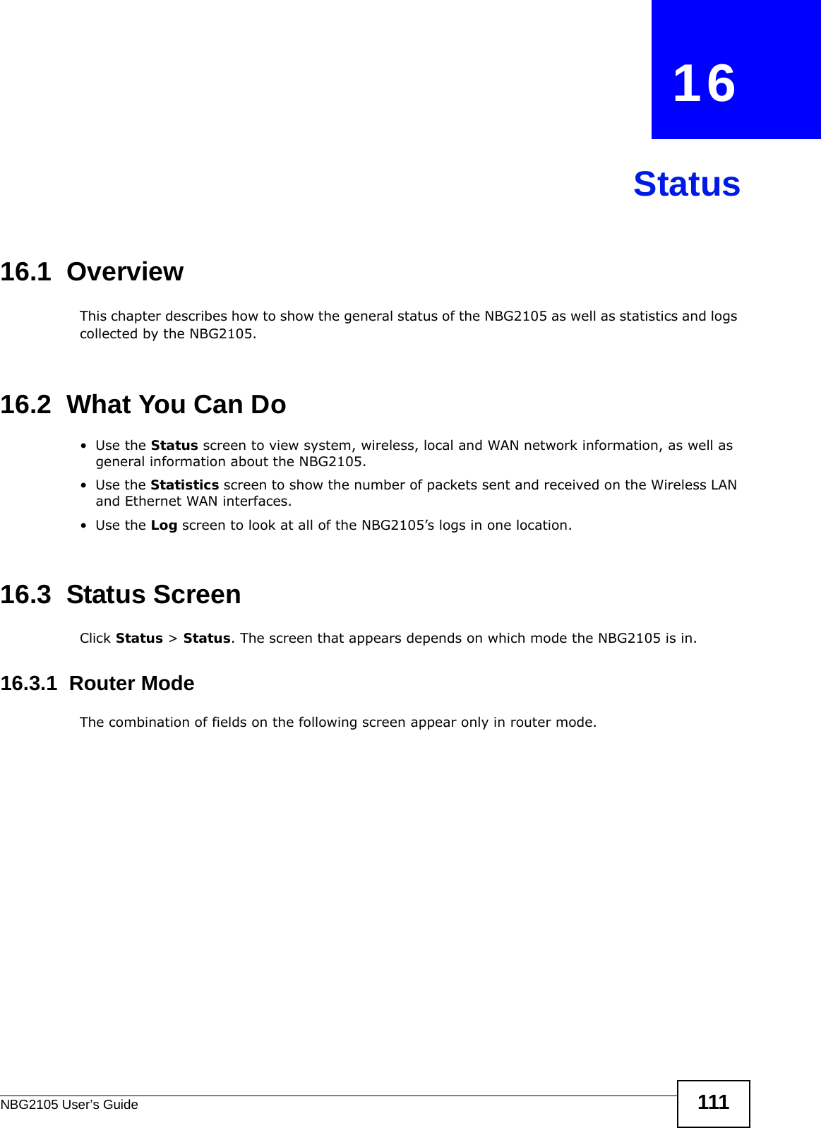 NBG2105 User’s Guide 111CHAPTER   16Status16.1  OverviewThis chapter describes how to show the general status of the NBG2105 as well as statistics and logs collected by the NBG2105.16.2  What You Can Do•Use the Status screen to view system, wireless, local and WAN network information, as well as general information about the NBG2105.•Use the Statistics screen to show the number of packets sent and received on the Wireless LAN and Ethernet WAN interfaces.•Use the Log screen to look at all of the NBG2105’s logs in one location.16.3  Status ScreenClick Status &gt; Status. The screen that appears depends on which mode the NBG2105 is in.16.3.1  Router ModeThe combination of fields on the following screen appear only in router mode.