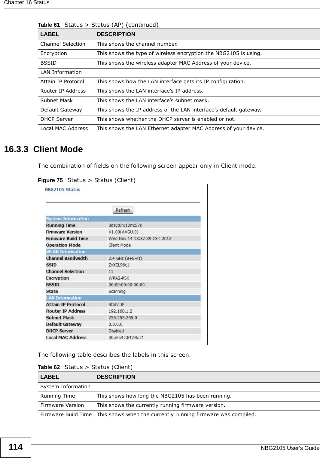 Chapter 16 StatusNBG2105 User’s Guide11416.3.3  Client ModeThe combination of fields on the following screen appear only in Client mode.Figure 75   Status &gt; Status (Client) The following table describes the labels in this screen.Channel Selection This shows the channel number.Encryption This shows the type of wireless encryption the NBG2105 is using.BSSID This shows the wireless adapter MAC Address of your device.LAN InformationAttain IP Protocol This shows how the LAN interface gets its IP configuration.Router IP Address This shows the LAN interface’s IP address.Subnet Mask This shows the LAN interface’s subnet mask.Default Gateway This shows the IP address of the LAN interface’s default gateway.DHCP Server This shows whether the DHCP server is enabled or not.Local MAC Address This shows the LAN Ethernet adapter MAC Address of your device.Table 61   Status &gt; Status (AP) (continued)LABEL DESCRIPTIONTable 62   Status &gt; Status (Client)LABEL DESCRIPTIONSystem InformationRunning Time This shows how long the NBG2105 has been running.Firmware Version This shows the currently running firmware version.Firmware Build Time This shows when the currently running firmware was compiled.