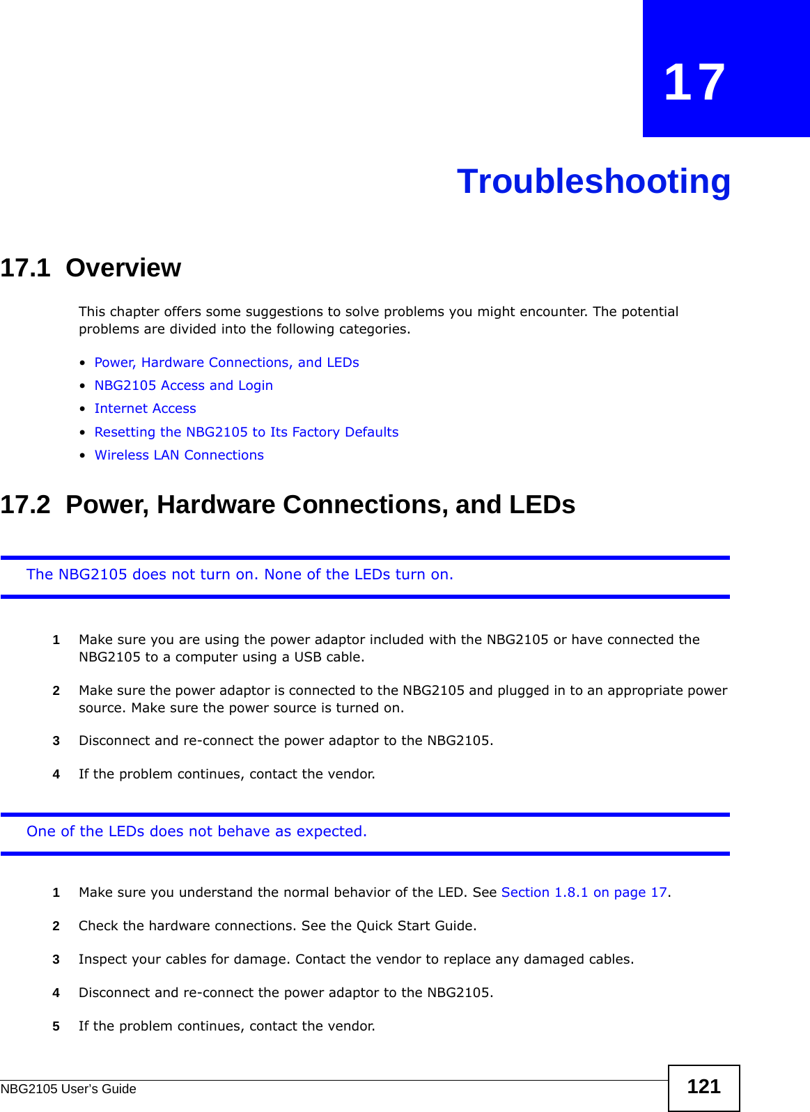 NBG2105 User’s Guide 121CHAPTER   17Troubleshooting17.1  OverviewThis chapter offers some suggestions to solve problems you might encounter. The potential problems are divided into the following categories. •Power, Hardware Connections, and LEDs•NBG2105 Access and Login•Internet Access•Resetting the NBG2105 to Its Factory Defaults•Wireless LAN Connections17.2  Power, Hardware Connections, and LEDsThe NBG2105 does not turn on. None of the LEDs turn on.1Make sure you are using the power adaptor included with the NBG2105 or have connected the NBG2105 to a computer using a USB cable.2Make sure the power adaptor is connected to the NBG2105 and plugged in to an appropriate power source. Make sure the power source is turned on.3Disconnect and re-connect the power adaptor to the NBG2105.4If the problem continues, contact the vendor.One of the LEDs does not behave as expected.1Make sure you understand the normal behavior of the LED. See Section 1.8.1 on page 17.2Check the hardware connections. See the Quick Start Guide. 3Inspect your cables for damage. Contact the vendor to replace any damaged cables.4Disconnect and re-connect the power adaptor to the NBG2105. 5If the problem continues, contact the vendor.