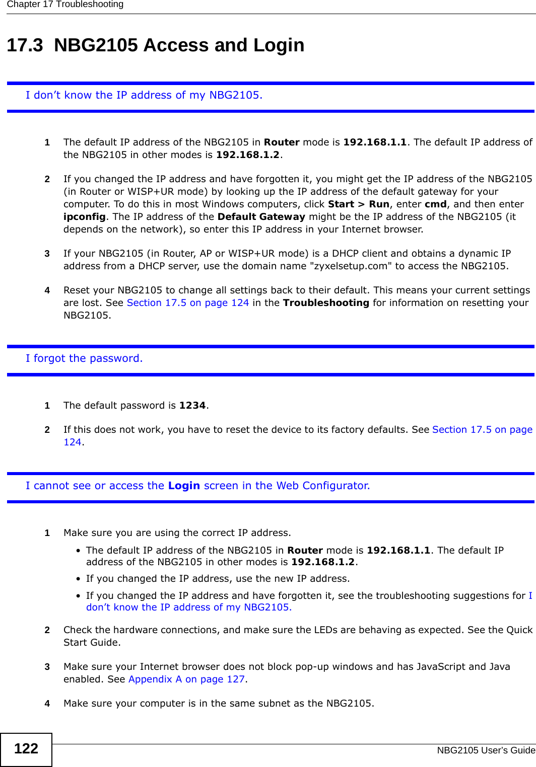 Chapter 17 TroubleshootingNBG2105 User’s Guide12217.3  NBG2105 Access and LoginI don’t know the IP address of my NBG2105.1The default IP address of the NBG2105 in Router mode is 192.168.1.1. The default IP address of the NBG2105 in other modes is 192.168.1.2.2If you changed the IP address and have forgotten it, you might get the IP address of the NBG2105 (in Router or WISP+UR mode) by looking up the IP address of the default gateway for your computer. To do this in most Windows computers, click Start &gt; Run, enter cmd, and then enter ipconfig. The IP address of the Default Gateway might be the IP address of the NBG2105 (it depends on the network), so enter this IP address in your Internet browser. 3If your NBG2105 (in Router, AP or WISP+UR mode) is a DHCP client and obtains a dynamic IP address from a DHCP server, use the domain name &quot;zyxelsetup.com&quot; to access the NBG2105.4Reset your NBG2105 to change all settings back to their default. This means your current settings are lost. See Section 17.5 on page 124 in the Troubleshooting for information on resetting your NBG2105. I forgot the password.1The default password is 1234.2If this does not work, you have to reset the device to its factory defaults. See Section 17.5 on page 124.I cannot see or access the Login screen in the Web Configurator.1Make sure you are using the correct IP address.• The default IP address of the NBG2105 in Router mode is 192.168.1.1. The default IP address of the NBG2105 in other modes is 192.168.1.2.• If you changed the IP address, use the new IP address.• If you changed the IP address and have forgotten it, see the troubleshooting suggestions for I don’t know the IP address of my NBG2105.2Check the hardware connections, and make sure the LEDs are behaving as expected. See the Quick Start Guide. 3Make sure your Internet browser does not block pop-up windows and has JavaScript and Java enabled. See Appendix A on page 127.4Make sure your computer is in the same subnet as the NBG2105.
