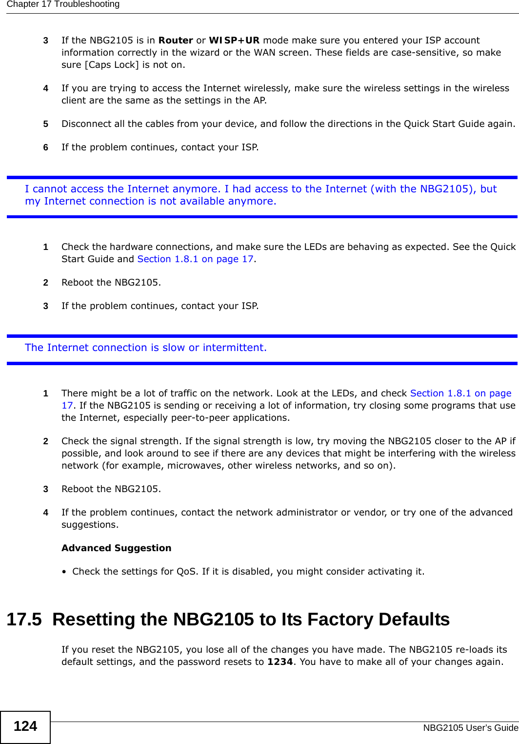 Chapter 17 TroubleshootingNBG2105 User’s Guide1243If the NBG2105 is in Router or WISP+UR mode make sure you entered your ISP account information correctly in the wizard or the WAN screen. These fields are case-sensitive, so make sure [Caps Lock] is not on.4If you are trying to access the Internet wirelessly, make sure the wireless settings in the wireless client are the same as the settings in the AP.5Disconnect all the cables from your device, and follow the directions in the Quick Start Guide again. 6If the problem continues, contact your ISP.I cannot access the Internet anymore. I had access to the Internet (with the NBG2105), but my Internet connection is not available anymore.1Check the hardware connections, and make sure the LEDs are behaving as expected. See the Quick Start Guide and Section 1.8.1 on page 17. 2Reboot the NBG2105.3If the problem continues, contact your ISP. The Internet connection is slow or intermittent.1There might be a lot of traffic on the network. Look at the LEDs, and check Section 1.8.1 on page 17. If the NBG2105 is sending or receiving a lot of information, try closing some programs that use the Internet, especially peer-to-peer applications.2Check the signal strength. If the signal strength is low, try moving the NBG2105 closer to the AP if possible, and look around to see if there are any devices that might be interfering with the wireless network (for example, microwaves, other wireless networks, and so on).3Reboot the NBG2105.4If the problem continues, contact the network administrator or vendor, or try one of the advanced suggestions.Advanced Suggestion• Check the settings for QoS. If it is disabled, you might consider activating it.17.5  Resetting the NBG2105 to Its Factory Defaults If you reset the NBG2105, you lose all of the changes you have made. The NBG2105 re-loads its default settings, and the password resets to 1234. You have to make all of your changes again.