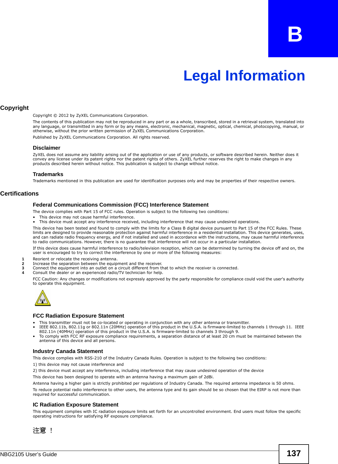 NBG2105 User’s Guide 137APPENDIX   BLegal InformationCopyrightCopyright © 2012 by ZyXEL Communications Corporation.The contents of this publication may not be reproduced in any part or as a whole, transcribed, stored in a retrieval system, translated into any language, or transmitted in any form or by any means, electronic, mechanical, magnetic, optical, chemical, photocopying, manual, or otherwise, without the prior written permission of ZyXEL Communications Corporation.Published by ZyXEL Communications Corporation. All rights reserved.DisclaimerZyXEL does not assume any liability arising out of the application or use of any products, or software described herein. Neither does it convey any license under its patent rights nor the patent rights of others. ZyXEL further reserves the right to make changes in any products described herein without notice. This publication is subject to change without notice.TrademarksTrademarks mentioned in this publication are used for identification purposes only and may be properties of their respective owners.Certifications  Federal Communications Commission (FCC) Interference Statement The device complies with Part 15 of FCC rules. Operation is subject to the following two conditions:• This device may not cause harmful interference.• This device must accept any interference received, including interference that may cause undesired operations.This device has been tested and found to comply with the limits for a Class B digital device pursuant to Part 15 of the FCC Rules. These limits are designed to provide reasonable protection against harmful interference in a residential installation. This device generates, uses, and can radiate radio frequency energy, and if not installed and used in accordance with the instructions, may cause harmful interference to radio communications. However, there is no guarantee that interference will not occur in a particular installation.If this device does cause harmful interference to radio/television reception, which can be determined by turning the device off and on, the user is encouraged to try to correct the interference by one or more of the following measures:1Reorient or relocate the receiving antenna.2Increase the separation between the equipment and the receiver.3Connect the equipment into an outlet on a circuit different from that to which the receiver is connected.4Consult the dealer or an experienced radio/TV technician for help.FCC Caution: Any changes or modifications not expressly approved by the party responsible for compliance could void the user&apos;s authority to operate this equipment.FCC Radiation Exposure Statement • This transmitter must not be co-located or operating in conjunction with any other antenna or transmitter. • IEEE 802.11b, 802.11g or 802.11n (20MHz) operation of this product in the U.S.A. is firmware-limited to channels 1 through 11.  IEEE 802.11n (40MHz) operation of this product in the U.S.A. is firmware-limited to channels 3 through 9.• To comply with FCC RF exposure compliance requirements, a separation distance of at least 20 cm must be maintained between the antenna of this device and all persons. Industry Canada StatementThis device complies with RSS-210 of the Industry Canada Rules. Operation is subject to the following two conditions:1) this device may not cause interference and2) this device must accept any interference, including interference that may cause undesired operation of the deviceThis device has been designed to operate with an antenna having a maximum gain of 2dBi.Antenna having a higher gain is strictly prohibited per regulations of Industry Canada. The required antenna impedance is 50 ohms.To reduce potential radio interference to other users, the antenna type and its gain should be so chosen that the EIRP is not more than required for successful communication.IC Radiation Exposure Statement This equipment complies with IC radiation exposure limits set forth for an uncontrolled environment. End users must follow the specific operating instructions for satisfying RF exposure compliance.注意 ! 