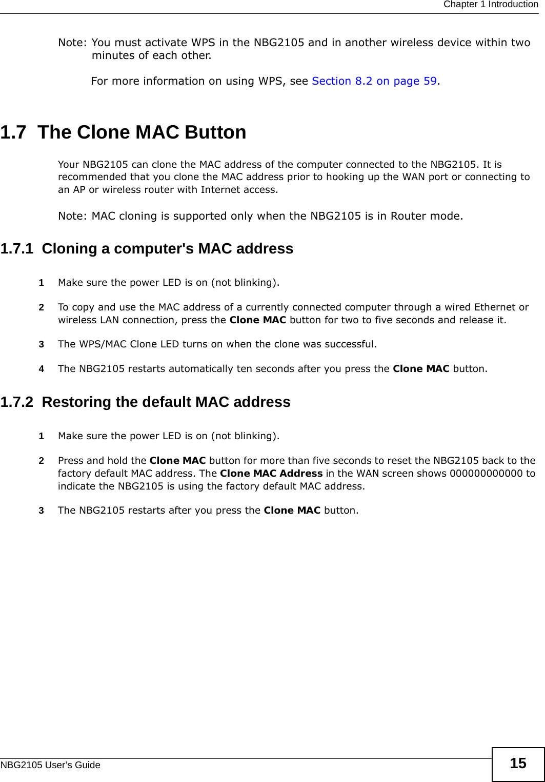  Chapter 1 IntroductionNBG2105 User’s Guide 15Note: You must activate WPS in the NBG2105 and in another wireless device within two minutes of each other. For more information on using WPS, see Section 8.2 on page 59.1.7  The Clone MAC ButtonYour NBG2105 can clone the MAC address of the computer connected to the NBG2105. It is recommended that you clone the MAC address prior to hooking up the WAN port or connecting to an AP or wireless router with Internet access.Note: MAC cloning is supported only when the NBG2105 is in Router mode.1.7.1  Cloning a computer&apos;s MAC address1Make sure the power LED is on (not blinking).2To copy and use the MAC address of a currently connected computer through a wired Ethernet or wireless LAN connection, press the Clone MAC button for two to five seconds and release it. 3The WPS/MAC Clone LED turns on when the clone was successful.4The NBG2105 restarts automatically ten seconds after you press the Clone MAC button.1.7.2  Restoring the default MAC address1Make sure the power LED is on (not blinking).2Press and hold the Clone MAC button for more than five seconds to reset the NBG2105 back to the factory default MAC address. The Clone MAC Address in the WAN screen shows 000000000000 to indicate the NBG2105 is using the factory default MAC address.3The NBG2105 restarts after you press the Clone MAC button.