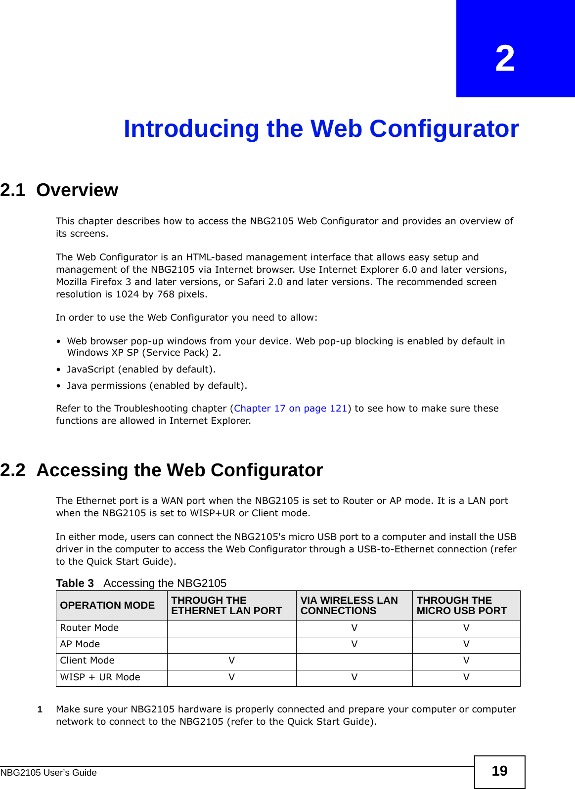 NBG2105 User’s Guide 19CHAPTER   2Introducing the Web Configurator2.1  OverviewThis chapter describes how to access the NBG2105 Web Configurator and provides an overview of its screens.The Web Configurator is an HTML-based management interface that allows easy setup and management of the NBG2105 via Internet browser. Use Internet Explorer 6.0 and later versions, Mozilla Firefox 3 and later versions, or Safari 2.0 and later versions. The recommended screen resolution is 1024 by 768 pixels.In order to use the Web Configurator you need to allow:• Web browser pop-up windows from your device. Web pop-up blocking is enabled by default in Windows XP SP (Service Pack) 2.• JavaScript (enabled by default).• Java permissions (enabled by default).Refer to the Troubleshooting chapter (Chapter 17 on page 121) to see how to make sure these functions are allowed in Internet Explorer.2.2  Accessing the Web ConfiguratorThe Ethernet port is a WAN port when the NBG2105 is set to Router or AP mode. It is a LAN port when the NBG2105 is set to WISP+UR or Client mode.In either mode, users can connect the NBG2105&apos;s micro USB port to a computer and install the USB driver in the computer to access the Web Configurator through a USB-to-Ethernet connection (refer to the Quick Start Guide).1Make sure your NBG2105 hardware is properly connected and prepare your computer or computer network to connect to the NBG2105 (refer to the Quick Start Guide).Table 3   Accessing the NBG2105OPERATION MODE THROUGH THE ETHERNET LAN PORT VIA WIRELESS LAN CONNECTIONS THROUGH THE MICRO USB PORTRouter Mode V VAP Mode V VClient Mode V VWISP + UR Mode V V V