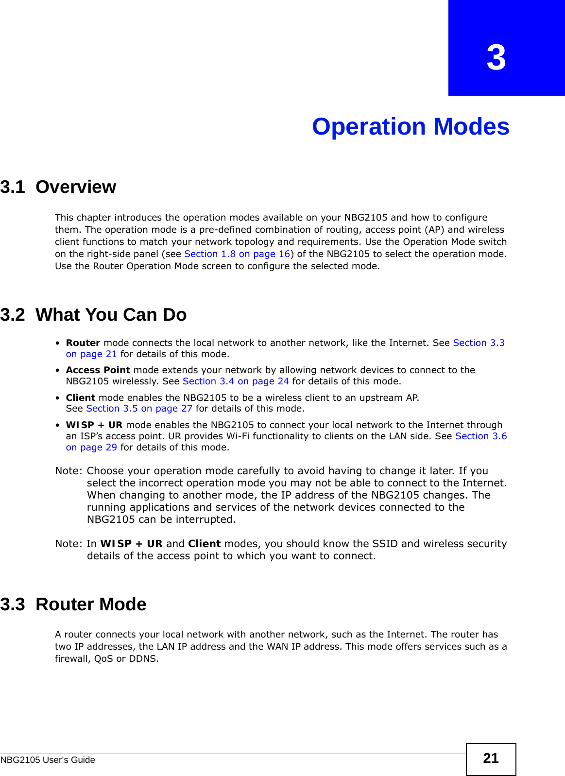 NBG2105 User’s Guide 21CHAPTER   3Operation Modes3.1  OverviewThis chapter introduces the operation modes available on your NBG2105 and how to configure them. The operation mode is a pre-defined combination of routing, access point (AP) and wireless client functions to match your network topology and requirements. Use the Operation Mode switch on the right-side panel (see Section 1.8 on page 16) of the NBG2105 to select the operation mode. Use the Router Operation Mode screen to configure the selected mode.3.2  What You Can Do•Router mode connects the local network to another network, like the Internet. See Section 3.3 on page 21 for details of this mode.•Access Point mode extends your network by allowing network devices to connect to the NBG2105 wirelessly. See Section 3.4 on page 24 for details of this mode.•Client mode enables the NBG2105 to be a wireless client to an upstream AP.See Section 3.5 on page 27 for details of this mode.•WISP + UR mode enables the NBG2105 to connect your local network to the Internet through an ISP’s access point. UR provides Wi-Fi functionality to clients on the LAN side. See Section 3.6 on page 29 for details of this mode.Note: Choose your operation mode carefully to avoid having to change it later. If you select the incorrect operation mode you may not be able to connect to the Internet. When changing to another mode, the IP address of the NBG2105 changes. The running applications and services of the network devices connected to the NBG2105 can be interrupted. Note: In WISP + UR and Client modes, you should know the SSID and wireless security details of the access point to which you want to connect.3.3  Router ModeA router connects your local network with another network, such as the Internet. The router has two IP addresses, the LAN IP address and the WAN IP address. This mode offers services such as a firewall, QoS or DDNS.
