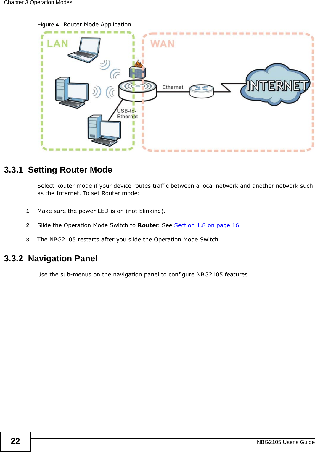 Chapter 3 Operation ModesNBG2105 User’s Guide22Figure 4   Router Mode Application3.3.1  Setting Router ModeSelect Router mode if your device routes traffic between a local network and another network such as the Internet. To set Router mode:1Make sure the power LED is on (not blinking).2Slide the Operation Mode Switch to Router. See Section 1.8 on page 16. 3The NBG2105 restarts after you slide the Operation Mode Switch.3.3.2  Navigation PanelUse the sub-menus on the navigation panel to configure NBG2105 features. 