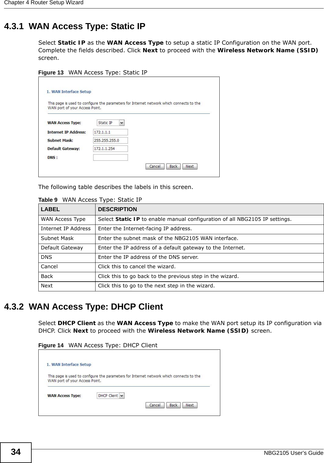 Chapter 4 Router Setup WizardNBG2105 User’s Guide344.3.1  WAN Access Type: Static IPSelect Static IP as the WAN Access Type to setup a static IP Configuration on the WAN port. Complete the fields described. Click Next to proceed with the Wireless Network Name (SSID) screen.Figure 13   WAN Access Type: Static IP The following table describes the labels in this screen.4.3.2  WAN Access Type: DHCP Client Select DHCP Client as the WAN Access Type to make the WAN port setup its IP configuration via DHCP. Click Next to proceed with the Wireless Network Name (SSID) screen.Figure 14   WAN Access Type: DHCP Client Table 9   WAN Access Type: Static IPLABEL DESCRIPTIONWAN Access Type Select Static IP to enable manual configuration of all NBG2105 IP settings.Internet IP Address Enter the Internet-facing IP address.Subnet Mask Enter the subnet mask of the NBG2105 WAN interface.Default Gateway Enter the IP address of a default gateway to the Internet.DNS Enter the IP address of the DNS server.Cancel Click this to cancel the wizard.Back Click this to go back to the previous step in the wizard.Next Click this to go to the next step in the wizard.