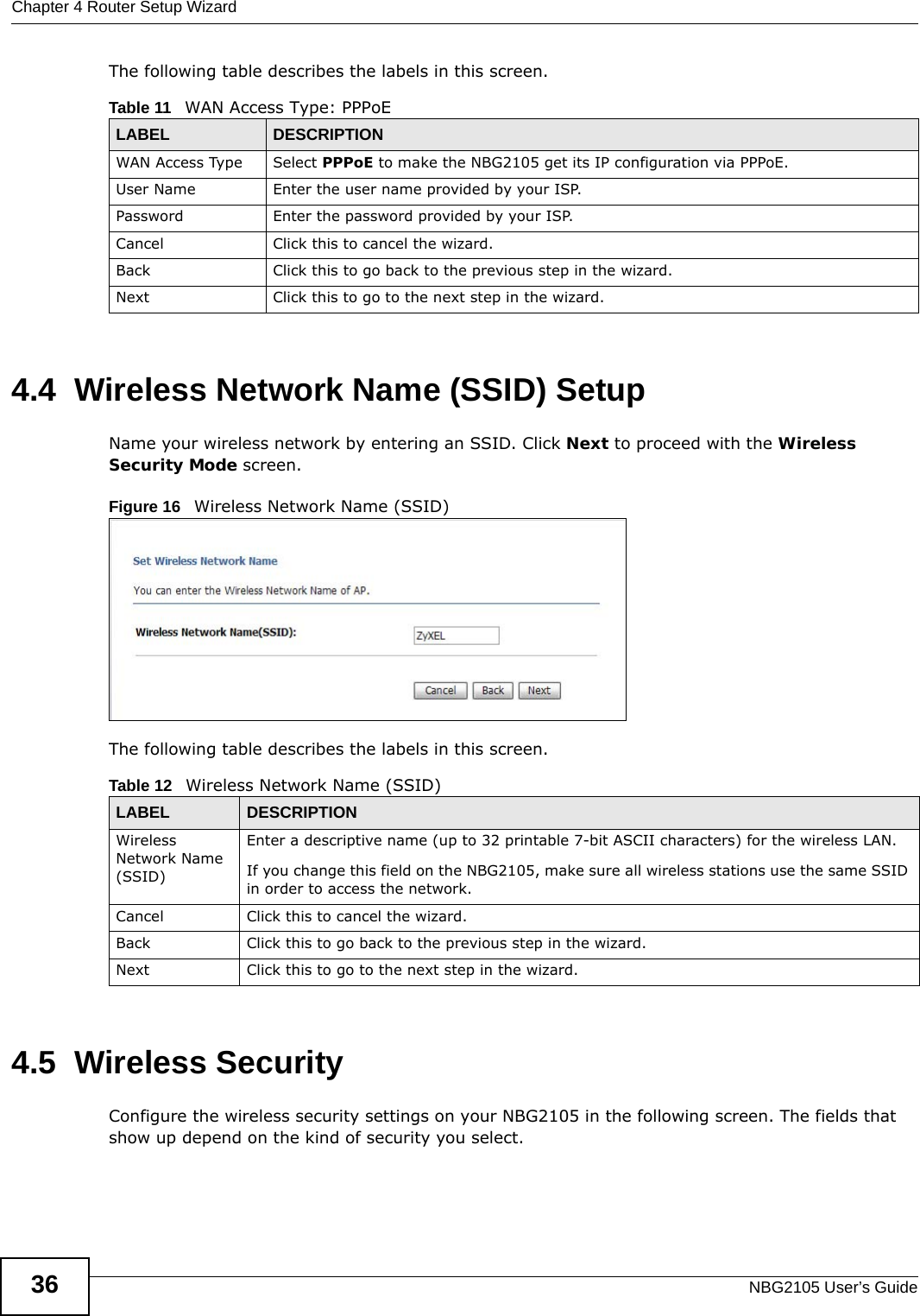 Chapter 4 Router Setup WizardNBG2105 User’s Guide36The following table describes the labels in this screen.4.4  Wireless Network Name (SSID) SetupName your wireless network by entering an SSID. Click Next to proceed with the Wireless Security Mode screen.Figure 16   Wireless Network Name (SSID) The following table describes the labels in this screen.4.5  Wireless SecurityConfigure the wireless security settings on your NBG2105 in the following screen. The fields that show up depend on the kind of security you select.Table 11   WAN Access Type: PPPoELABEL DESCRIPTIONWAN Access Type Select PPPoE to make the NBG2105 get its IP configuration via PPPoE.User Name Enter the user name provided by your ISP.Password Enter the password provided by your ISP.Cancel Click this to cancel the wizard.Back Click this to go back to the previous step in the wizard.Next Click this to go to the next step in the wizard.Table 12   Wireless Network Name (SSID)LABEL DESCRIPTIONWireless Network Name (SSID)Enter a descriptive name (up to 32 printable 7-bit ASCII characters) for the wireless LAN. If you change this field on the NBG2105, make sure all wireless stations use the same SSID in order to access the network. Cancel Click this to cancel the wizard.Back Click this to go back to the previous step in the wizard.Next Click this to go to the next step in the wizard.