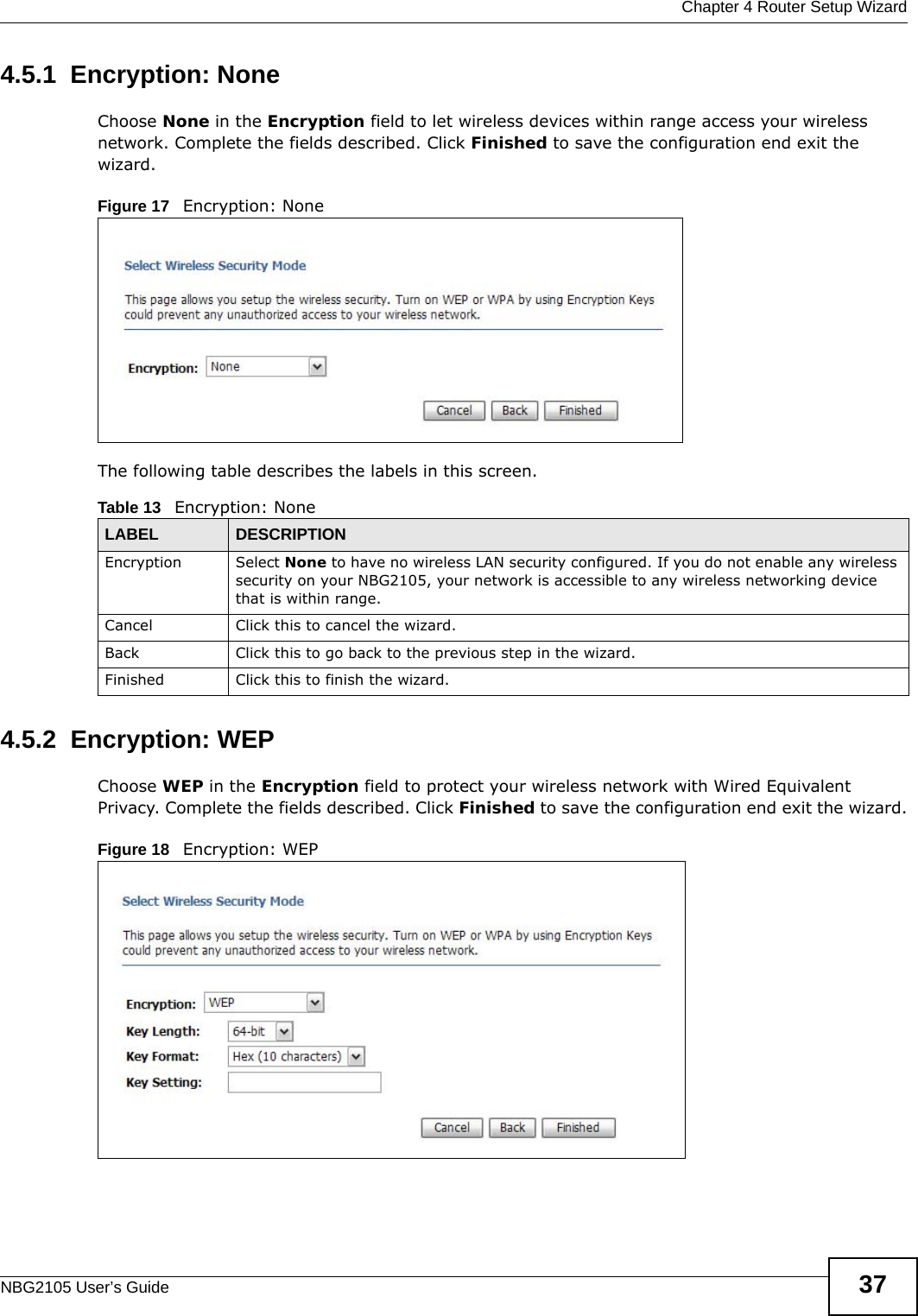  Chapter 4 Router Setup WizardNBG2105 User’s Guide 374.5.1  Encryption: NoneChoose None in the Encryption field to let wireless devices within range access your wireless network. Complete the fields described. Click Finished to save the configuration end exit the wizard.Figure 17   Encryption: None The following table describes the labels in this screen.4.5.2  Encryption: WEPChoose WEP in the Encryption field to protect your wireless network with Wired Equivalent Privacy. Complete the fields described. Click Finished to save the configuration end exit the wizard.Figure 18   Encryption: WEP Table 13   Encryption: NoneLABEL DESCRIPTIONEncryption Select None to have no wireless LAN security configured. If you do not enable any wireless security on your NBG2105, your network is accessible to any wireless networking device that is within range. Cancel Click this to cancel the wizard.Back Click this to go back to the previous step in the wizard.Finished Click this to finish the wizard.