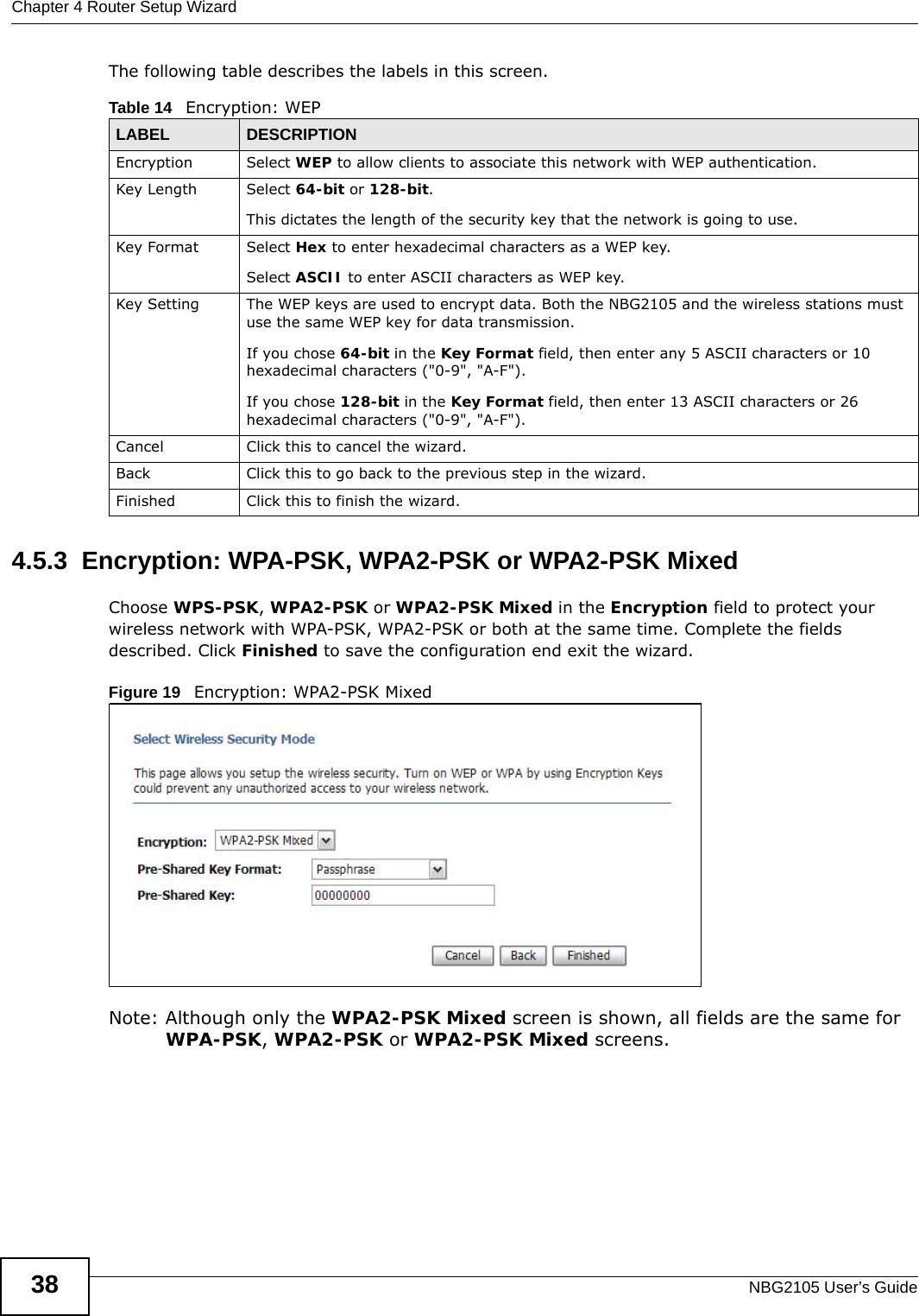 Chapter 4 Router Setup WizardNBG2105 User’s Guide38The following table describes the labels in this screen. 4.5.3  Encryption: WPA-PSK, WPA2-PSK or WPA2-PSK MixedChoose WPS-PSK, WPA2-PSK or WPA2-PSK Mixed in the Encryption field to protect your wireless network with WPA-PSK, WPA2-PSK or both at the same time. Complete the fields described. Click Finished to save the configuration end exit the wizard.Figure 19   Encryption: WPA2-PSK Mixed Note: Although only the WPA2-PSK Mixed screen is shown, all fields are the same for WPA-PSK, WPA2-PSK or WPA2-PSK Mixed screens.Table 14   Encryption: WEPLABEL DESCRIPTIONEncryption Select WEP to allow clients to associate this network with WEP authentication.Key Length Select 64-bit or 128-bit.This dictates the length of the security key that the network is going to use.Key Format Select Hex to enter hexadecimal characters as a WEP key. Select ASCII to enter ASCII characters as WEP key. Key Setting The WEP keys are used to encrypt data. Both the NBG2105 and the wireless stations must use the same WEP key for data transmission.If you chose 64-bit in the Key Format field, then enter any 5 ASCII characters or 10 hexadecimal characters (&quot;0-9&quot;, &quot;A-F&quot;).If you chose 128-bit in the Key Format field, then enter 13 ASCII characters or 26 hexadecimal characters (&quot;0-9&quot;, &quot;A-F&quot;). Cancel Click this to cancel the wizard.Back Click this to go back to the previous step in the wizard.Finished Click this to finish the wizard.
