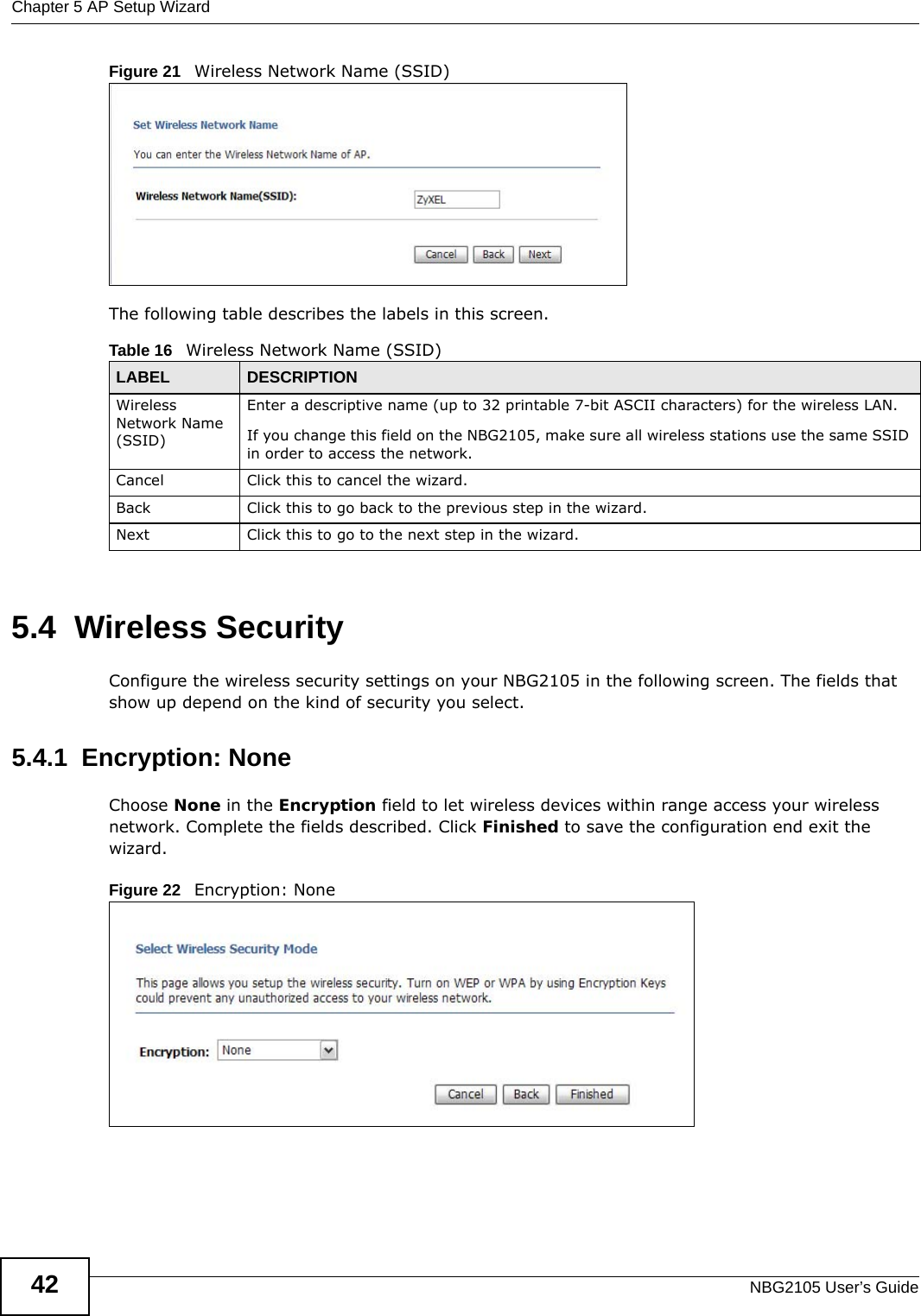 Chapter 5 AP Setup WizardNBG2105 User’s Guide42Figure 21   Wireless Network Name (SSID) The following table describes the labels in this screen.5.4  Wireless SecurityConfigure the wireless security settings on your NBG2105 in the following screen. The fields that show up depend on the kind of security you select.5.4.1  Encryption: NoneChoose None in the Encryption field to let wireless devices within range access your wireless network. Complete the fields described. Click Finished to save the configuration end exit the wizard.Figure 22   Encryption: None Table 16   Wireless Network Name (SSID)LABEL DESCRIPTIONWireless Network Name (SSID)Enter a descriptive name (up to 32 printable 7-bit ASCII characters) for the wireless LAN. If you change this field on the NBG2105, make sure all wireless stations use the same SSID in order to access the network. Cancel Click this to cancel the wizard.Back Click this to go back to the previous step in the wizard.Next Click this to go to the next step in the wizard.