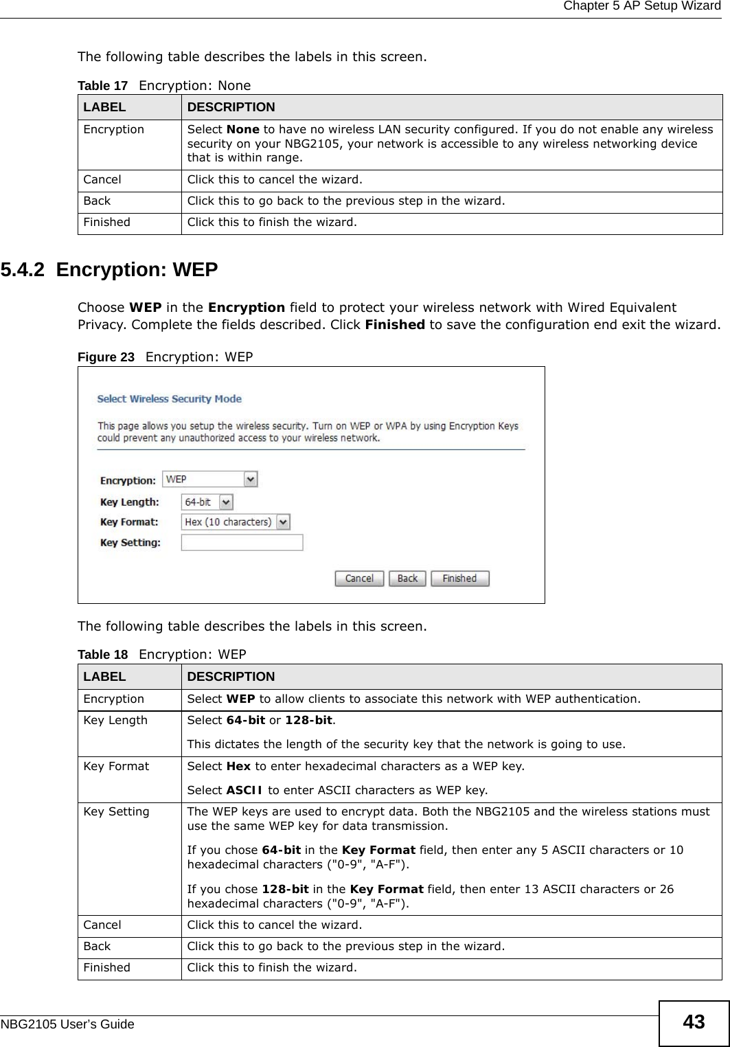  Chapter 5 AP Setup WizardNBG2105 User’s Guide 43The following table describes the labels in this screen.5.4.2  Encryption: WEPChoose WEP in the Encryption field to protect your wireless network with Wired Equivalent Privacy. Complete the fields described. Click Finished to save the configuration end exit the wizard.Figure 23   Encryption: WEP The following table describes the labels in this screen. Table 17   Encryption: NoneLABEL DESCRIPTIONEncryption Select None to have no wireless LAN security configured. If you do not enable any wireless security on your NBG2105, your network is accessible to any wireless networking device that is within range. Cancel Click this to cancel the wizard.Back Click this to go back to the previous step in the wizard.Finished Click this to finish the wizard.Table 18   Encryption: WEPLABEL DESCRIPTIONEncryption Select WEP to allow clients to associate this network with WEP authentication.Key Length Select 64-bit or 128-bit.This dictates the length of the security key that the network is going to use.Key Format Select Hex to enter hexadecimal characters as a WEP key. Select ASCII to enter ASCII characters as WEP key. Key Setting The WEP keys are used to encrypt data. Both the NBG2105 and the wireless stations must use the same WEP key for data transmission.If you chose 64-bit in the Key Format field, then enter any 5 ASCII characters or 10 hexadecimal characters (&quot;0-9&quot;, &quot;A-F&quot;).If you chose 128-bit in the Key Format field, then enter 13 ASCII characters or 26 hexadecimal characters (&quot;0-9&quot;, &quot;A-F&quot;). Cancel Click this to cancel the wizard.Back Click this to go back to the previous step in the wizard.Finished Click this to finish the wizard.