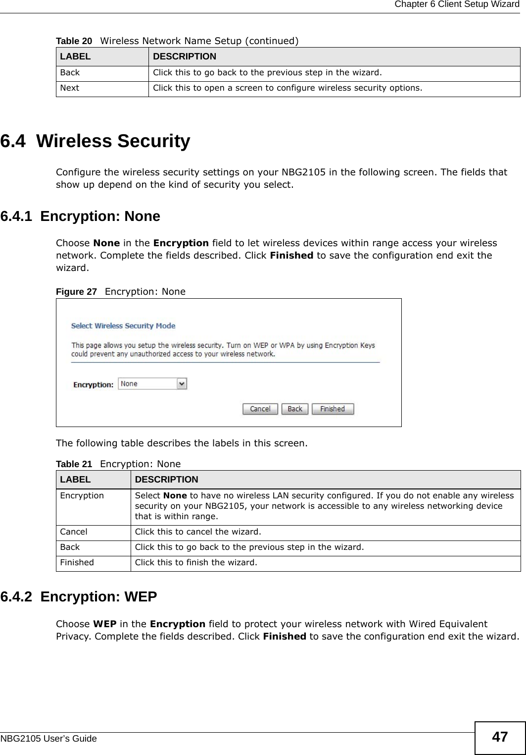  Chapter 6 Client Setup WizardNBG2105 User’s Guide 476.4  Wireless SecurityConfigure the wireless security settings on your NBG2105 in the following screen. The fields that show up depend on the kind of security you select.6.4.1  Encryption: NoneChoose None in the Encryption field to let wireless devices within range access your wireless network. Complete the fields described. Click Finished to save the configuration end exit the wizard.Figure 27   Encryption: None The following table describes the labels in this screen.6.4.2  Encryption: WEPChoose WEP in the Encryption field to protect your wireless network with Wired Equivalent Privacy. Complete the fields described. Click Finished to save the configuration end exit the wizard.Back Click this to go back to the previous step in the wizard.Next Click this to open a screen to configure wireless security options.Table 20   Wireless Network Name Setup (continued)LABEL DESCRIPTIONTable 21   Encryption: NoneLABEL DESCRIPTIONEncryption Select None to have no wireless LAN security configured. If you do not enable any wireless security on your NBG2105, your network is accessible to any wireless networking device that is within range. Cancel Click this to cancel the wizard.Back Click this to go back to the previous step in the wizard.Finished Click this to finish the wizard.