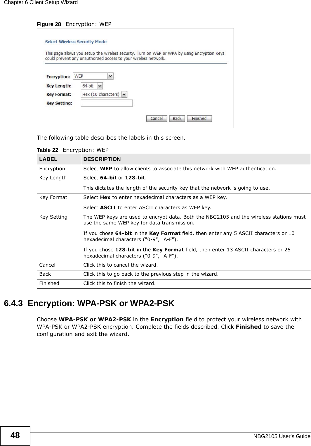 Chapter 6 Client Setup WizardNBG2105 User’s Guide48Figure 28   Encryption: WEP The following table describes the labels in this screen. 6.4.3  Encryption: WPA-PSK or WPA2-PSKChoose WPA-PSK or WPA2-PSK in the Encryption field to protect your wireless network with WPA-PSK or WPA2-PSK encryption. Complete the fields described. Click Finished to save the configuration end exit the wizard.Table 22   Encryption: WEPLABEL DESCRIPTIONEncryption Select WEP to allow clients to associate this network with WEP authentication.Key Length Select 64-bit or 128-bit.This dictates the length of the security key that the network is going to use.Key Format Select Hex to enter hexadecimal characters as a WEP key. Select ASCII to enter ASCII characters as WEP key. Key Setting The WEP keys are used to encrypt data. Both the NBG2105 and the wireless stations must use the same WEP key for data transmission.If you chose 64-bit in the Key Format field, then enter any 5 ASCII characters or 10 hexadecimal characters (&quot;0-9&quot;, &quot;A-F&quot;).If you chose 128-bit in the Key Format field, then enter 13 ASCII characters or 26 hexadecimal characters (&quot;0-9&quot;, &quot;A-F&quot;). Cancel Click this to cancel the wizard.Back Click this to go back to the previous step in the wizard.Finished Click this to finish the wizard.