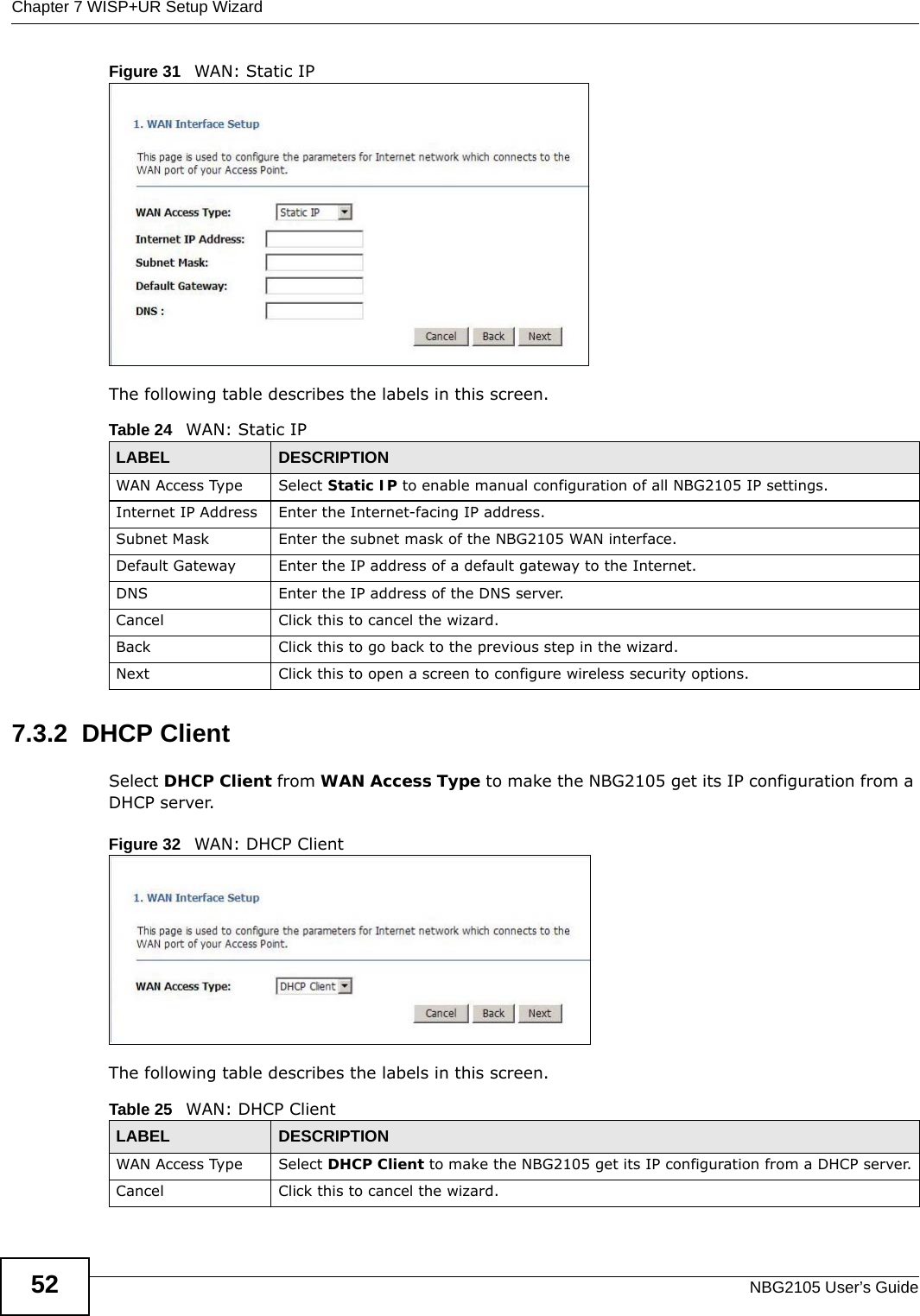 Chapter 7 WISP+UR Setup WizardNBG2105 User’s Guide52Figure 31   WAN: Static IPThe following table describes the labels in this screen.7.3.2  DHCP ClientSelect DHCP Client from WAN Access Type to make the NBG2105 get its IP configuration from a DHCP server.Figure 32   WAN: DHCP Client The following table describes the labels in this screen.Table 24   WAN: Static IPLABEL DESCRIPTIONWAN Access Type Select Static IP to enable manual configuration of all NBG2105 IP settings.Internet IP Address Enter the Internet-facing IP address.Subnet Mask Enter the subnet mask of the NBG2105 WAN interface.Default Gateway Enter the IP address of a default gateway to the Internet.DNS Enter the IP address of the DNS server.Cancel Click this to cancel the wizard.Back Click this to go back to the previous step in the wizard.Next Click this to open a screen to configure wireless security options.Table 25   WAN: DHCP ClientLABEL DESCRIPTIONWAN Access Type Select DHCP Client to make the NBG2105 get its IP configuration from a DHCP server.Cancel Click this to cancel the wizard.