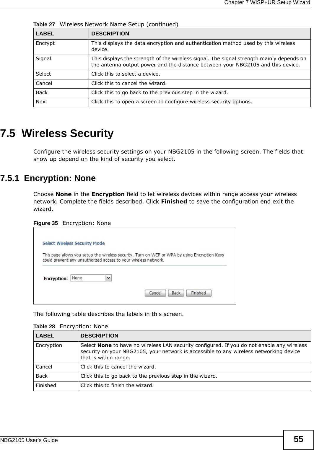  Chapter 7 WISP+UR Setup WizardNBG2105 User’s Guide 557.5  Wireless SecurityConfigure the wireless security settings on your NBG2105 in the following screen. The fields that show up depend on the kind of security you select.7.5.1  Encryption: NoneChoose None in the Encryption field to let wireless devices within range access your wireless network. Complete the fields described. Click Finished to save the configuration end exit the wizard.Figure 35   Encryption: None The following table describes the labels in this screen.Encrypt This displays the data encryption and authentication method used by this wireless device.Signal This displays the strength of the wireless signal. The signal strength mainly depends on the antenna output power and the distance between your NBG2105 and this device.Select Click this to select a device.Cancel Click this to cancel the wizard.Back Click this to go back to the previous step in the wizard.Next Click this to open a screen to configure wireless security options.Table 27   Wireless Network Name Setup (continued)LABEL DESCRIPTIONTable 28   Encryption: NoneLABEL DESCRIPTIONEncryption Select None to have no wireless LAN security configured. If you do not enable any wireless security on your NBG2105, your network is accessible to any wireless networking device that is within range. Cancel Click this to cancel the wizard.Back Click this to go back to the previous step in the wizard.Finished Click this to finish the wizard.