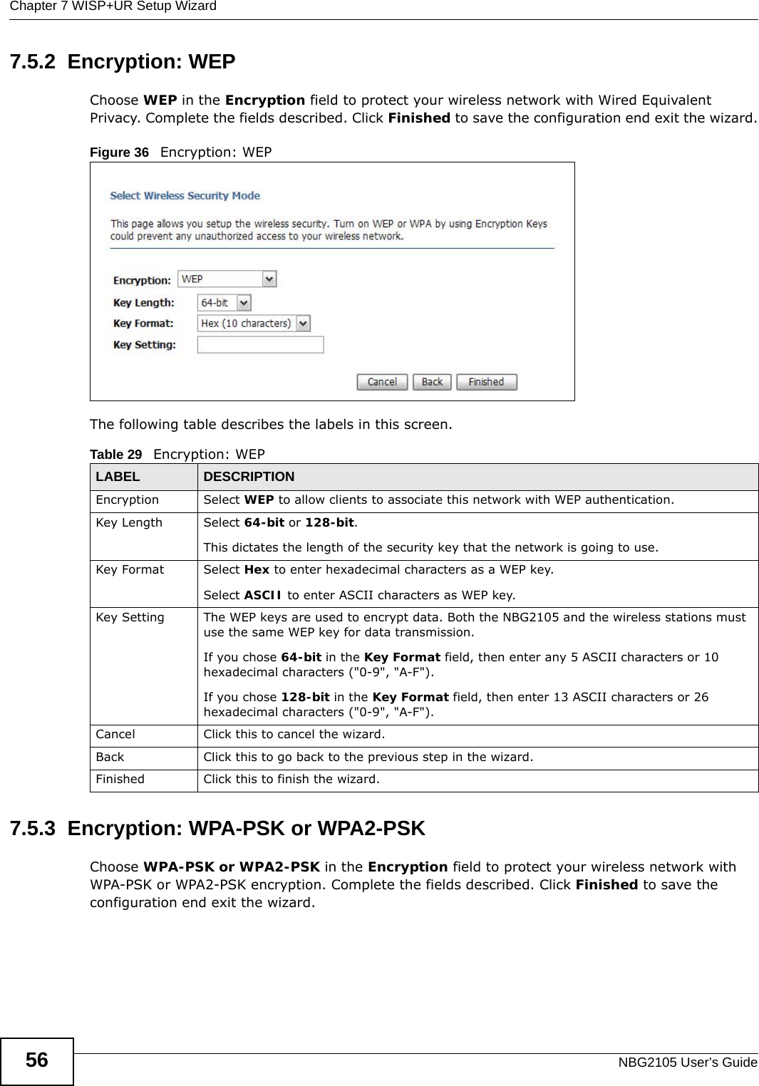 Chapter 7 WISP+UR Setup WizardNBG2105 User’s Guide567.5.2  Encryption: WEPChoose WEP in the Encryption field to protect your wireless network with Wired Equivalent Privacy. Complete the fields described. Click Finished to save the configuration end exit the wizard.Figure 36   Encryption: WEP The following table describes the labels in this screen. 7.5.3  Encryption: WPA-PSK or WPA2-PSKChoose WPA-PSK or WPA2-PSK in the Encryption field to protect your wireless network with WPA-PSK or WPA2-PSK encryption. Complete the fields described. Click Finished to save the configuration end exit the wizard.Table 29   Encryption: WEPLABEL DESCRIPTIONEncryption Select WEP to allow clients to associate this network with WEP authentication.Key Length Select 64-bit or 128-bit.This dictates the length of the security key that the network is going to use.Key Format Select Hex to enter hexadecimal characters as a WEP key. Select ASCII to enter ASCII characters as WEP key. Key Setting The WEP keys are used to encrypt data. Both the NBG2105 and the wireless stations must use the same WEP key for data transmission.If you chose 64-bit in the Key Format field, then enter any 5 ASCII characters or 10 hexadecimal characters (&quot;0-9&quot;, &quot;A-F&quot;).If you chose 128-bit in the Key Format field, then enter 13 ASCII characters or 26 hexadecimal characters (&quot;0-9&quot;, &quot;A-F&quot;). Cancel Click this to cancel the wizard.Back Click this to go back to the previous step in the wizard.Finished Click this to finish the wizard.
