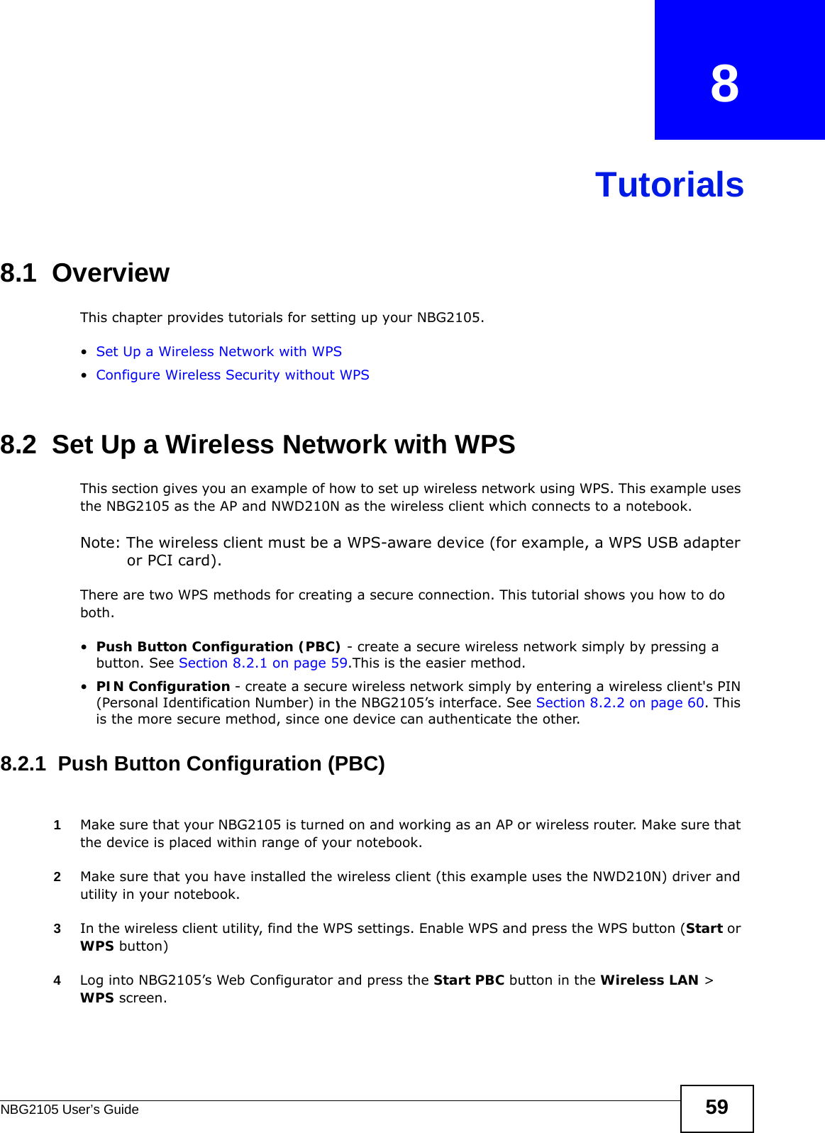 NBG2105 User’s Guide 59CHAPTER   8Tutorials8.1  OverviewThis chapter provides tutorials for setting up your NBG2105.•Set Up a Wireless Network with WPS•Configure Wireless Security without WPS8.2  Set Up a Wireless Network with WPSThis section gives you an example of how to set up wireless network using WPS. This example uses the NBG2105 as the AP and NWD210N as the wireless client which connects to a notebook. Note: The wireless client must be a WPS-aware device (for example, a WPS USB adapter or PCI card).There are two WPS methods for creating a secure connection. This tutorial shows you how to do both.•Push Button Configuration (PBC) - create a secure wireless network simply by pressing a button. See Section 8.2.1 on page 59.This is the easier method.•PIN Configuration - create a secure wireless network simply by entering a wireless client&apos;s PIN (Personal Identification Number) in the NBG2105’s interface. See Section 8.2.2 on page 60. This is the more secure method, since one device can authenticate the other.8.2.1  Push Button Configuration (PBC)1Make sure that your NBG2105 is turned on and working as an AP or wireless router. Make sure that the device is placed within range of your notebook. 2Make sure that you have installed the wireless client (this example uses the NWD210N) driver and utility in your notebook.3In the wireless client utility, find the WPS settings. Enable WPS and press the WPS button (Start or WPS button)4Log into NBG2105’s Web Configurator and press the Start PBC button in the Wireless LAN &gt; WPS screen. 