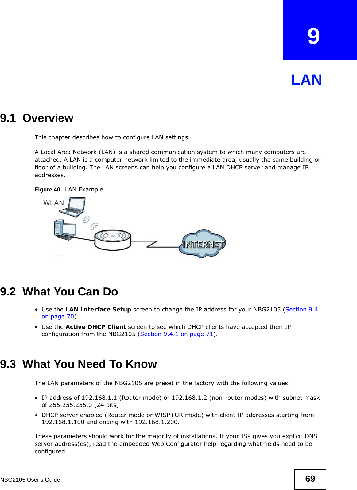 NBG2105 User’s Guide 69CHAPTER   9LAN9.1  OverviewThis chapter describes how to configure LAN settings.A Local Area Network (LAN) is a shared communication system to which many computers are attached. A LAN is a computer network limited to the immediate area, usually the same building or floor of a building. The LAN screens can help you configure a LAN DHCP server and manage IP addresses.Figure 40   LAN Example9.2  What You Can Do•Use the LAN Interface Setup screen to change the IP address for your NBG2105 (Section 9.4 on page 70).•Use the Active DHCP Client screen to see which DHCP clients have accepted their IP configuration from the NBG2105 (Section 9.4.1 on page 71).9.3  What You Need To KnowThe LAN parameters of the NBG2105 are preset in the factory with the following values:• IP address of 192.168.1.1 (Router mode) or 192.168.1.2 (non-router modes) with subnet mask of 255.255.255.0 (24 bits)• DHCP server enabled (Router mode or WISP+UR mode) with client IP addresses starting from 192.168.1.100 and ending with 192.168.1.200. These parameters should work for the majority of installations. If your ISP gives you explicit DNS server address(es), read the embedded Web Configurator help regarding what fields need to be configured.