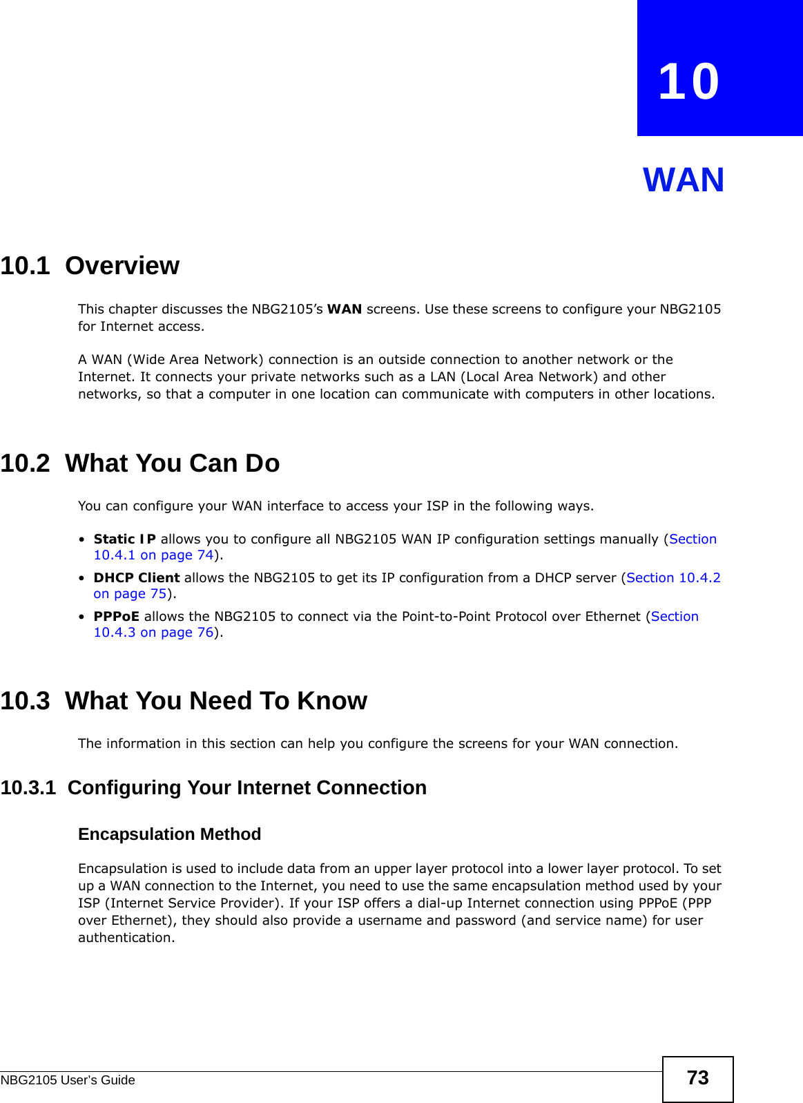 NBG2105 User’s Guide 73CHAPTER   10WAN10.1  OverviewThis chapter discusses the NBG2105’s WAN screens. Use these screens to configure your NBG2105 for Internet access.A WAN (Wide Area Network) connection is an outside connection to another network or the Internet. It connects your private networks such as a LAN (Local Area Network) and other networks, so that a computer in one location can communicate with computers in other locations.10.2  What You Can DoYou can configure your WAN interface to access your ISP in the following ways.•Static IP allows you to configure all NBG2105 WAN IP configuration settings manually (Section 10.4.1 on page 74).•DHCP Client allows the NBG2105 to get its IP configuration from a DHCP server (Section 10.4.2 on page 75).•PPPoE allows the NBG2105 to connect via the Point-to-Point Protocol over Ethernet (Section 10.4.3 on page 76).10.3  What You Need To KnowThe information in this section can help you configure the screens for your WAN connection.10.3.1  Configuring Your Internet ConnectionEncapsulation MethodEncapsulation is used to include data from an upper layer protocol into a lower layer protocol. To set up a WAN connection to the Internet, you need to use the same encapsulation method used by your ISP (Internet Service Provider). If your ISP offers a dial-up Internet connection using PPPoE (PPP over Ethernet), they should also provide a username and password (and service name) for user authentication.