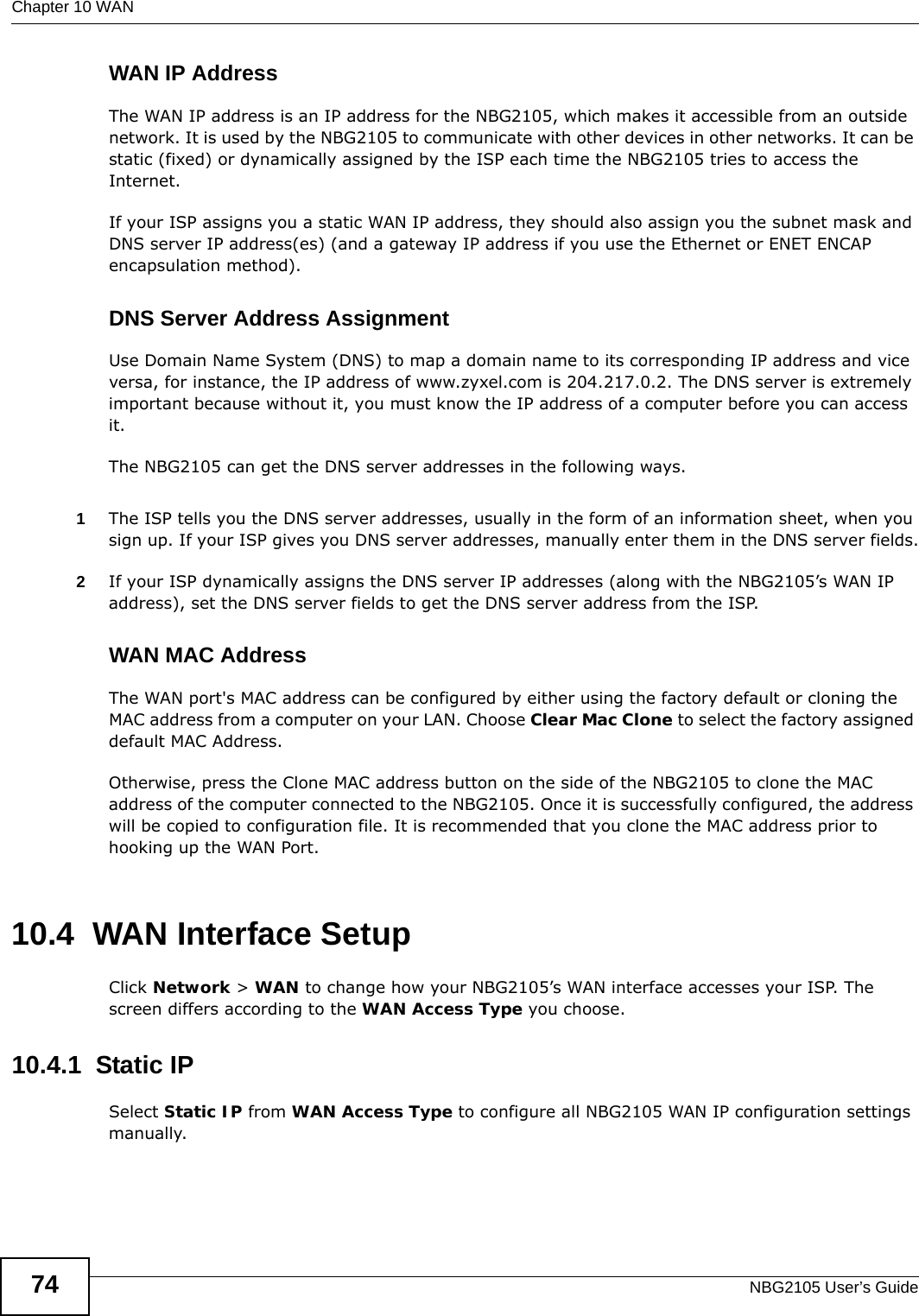 Chapter 10 WANNBG2105 User’s Guide74WAN IP AddressThe WAN IP address is an IP address for the NBG2105, which makes it accessible from an outside network. It is used by the NBG2105 to communicate with other devices in other networks. It can be static (fixed) or dynamically assigned by the ISP each time the NBG2105 tries to access the Internet.If your ISP assigns you a static WAN IP address, they should also assign you the subnet mask and DNS server IP address(es) (and a gateway IP address if you use the Ethernet or ENET ENCAP encapsulation method).DNS Server Address AssignmentUse Domain Name System (DNS) to map a domain name to its corresponding IP address and vice versa, for instance, the IP address of www.zyxel.com is 204.217.0.2. The DNS server is extremely important because without it, you must know the IP address of a computer before you can access it. The NBG2105 can get the DNS server addresses in the following ways.1The ISP tells you the DNS server addresses, usually in the form of an information sheet, when you sign up. If your ISP gives you DNS server addresses, manually enter them in the DNS server fields.2If your ISP dynamically assigns the DNS server IP addresses (along with the NBG2105’s WAN IP address), set the DNS server fields to get the DNS server address from the ISP. WAN MAC AddressThe WAN port&apos;s MAC address can be configured by either using the factory default or cloning the MAC address from a computer on your LAN. Choose Clear Mac Clone to select the factory assigned default MAC Address.Otherwise, press the Clone MAC address button on the side of the NBG2105 to clone the MAC address of the computer connected to the NBG2105. Once it is successfully configured, the address will be copied to configuration file. It is recommended that you clone the MAC address prior to hooking up the WAN Port.10.4  WAN Interface SetupClick Network &gt; WAN to change how your NBG2105’s WAN interface accesses your ISP. The screen differs according to the WAN Access Type you choose.10.4.1  Static IPSelect Static IP from WAN Access Type to configure all NBG2105 WAN IP configuration settings manually.