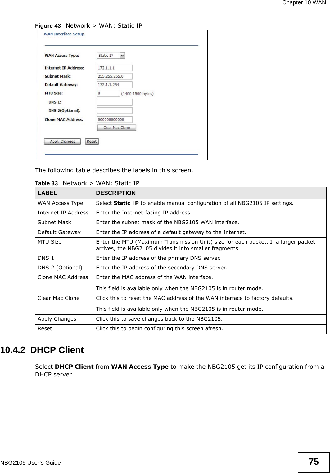  Chapter 10 WANNBG2105 User’s Guide 75Figure 43   Network &gt; WAN: Static IP The following table describes the labels in this screen.10.4.2  DHCP ClientSelect DHCP Client from WAN Access Type to make the NBG2105 get its IP configuration from a DHCP server.Table 33   Network &gt; WAN: Static IPLABEL DESCRIPTIONWAN Access Type Select Static IP to enable manual configuration of all NBG2105 IP settings.Internet IP Address Enter the Internet-facing IP address.Subnet Mask Enter the subnet mask of the NBG2105 WAN interface.Default Gateway Enter the IP address of a default gateway to the Internet.MTU Size Enter the MTU (Maximum Transmission Unit) size for each packet. If a larger packet arrives, the NBG2105 divides it into smaller fragments.DNS 1 Enter the IP address of the primary DNS server.DNS 2 (Optional) Enter the IP address of the secondary DNS server.Clone MAC Address Enter the MAC address of the WAN interface.This field is available only when the NBG2105 is in router mode.Clear Mac Clone Click this to reset the MAC address of the WAN interface to factory defaults.This field is available only when the NBG2105 is in router mode.Apply Changes Click this to save changes back to the NBG2105.Reset Click this to begin configuring this screen afresh.