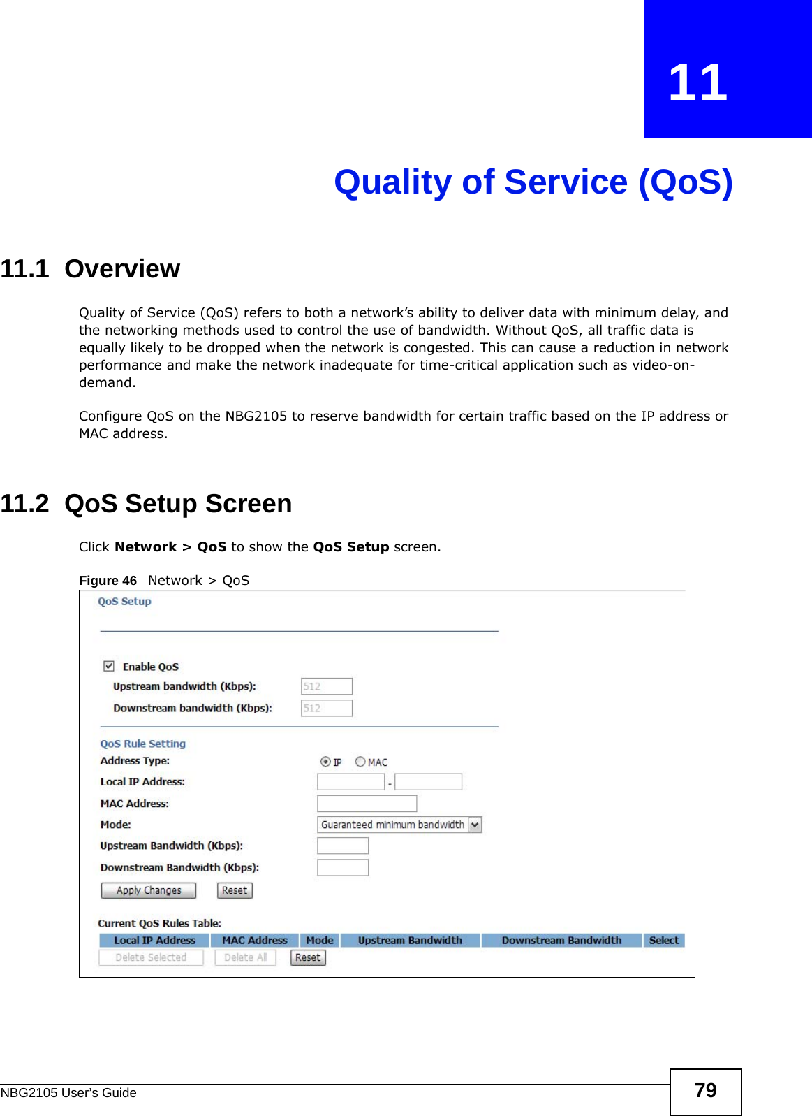 NBG2105 User’s Guide 79CHAPTER   11Quality of Service (QoS)11.1  Overview Quality of Service (QoS) refers to both a network’s ability to deliver data with minimum delay, and the networking methods used to control the use of bandwidth. Without QoS, all traffic data is equally likely to be dropped when the network is congested. This can cause a reduction in network performance and make the network inadequate for time-critical application such as video-on-demand.Configure QoS on the NBG2105 to reserve bandwidth for certain traffic based on the IP address or MAC address. 11.2  QoS Setup ScreenClick Network &gt; QoS to show the QoS Setup screen.Figure 46   Network &gt; QoS 
