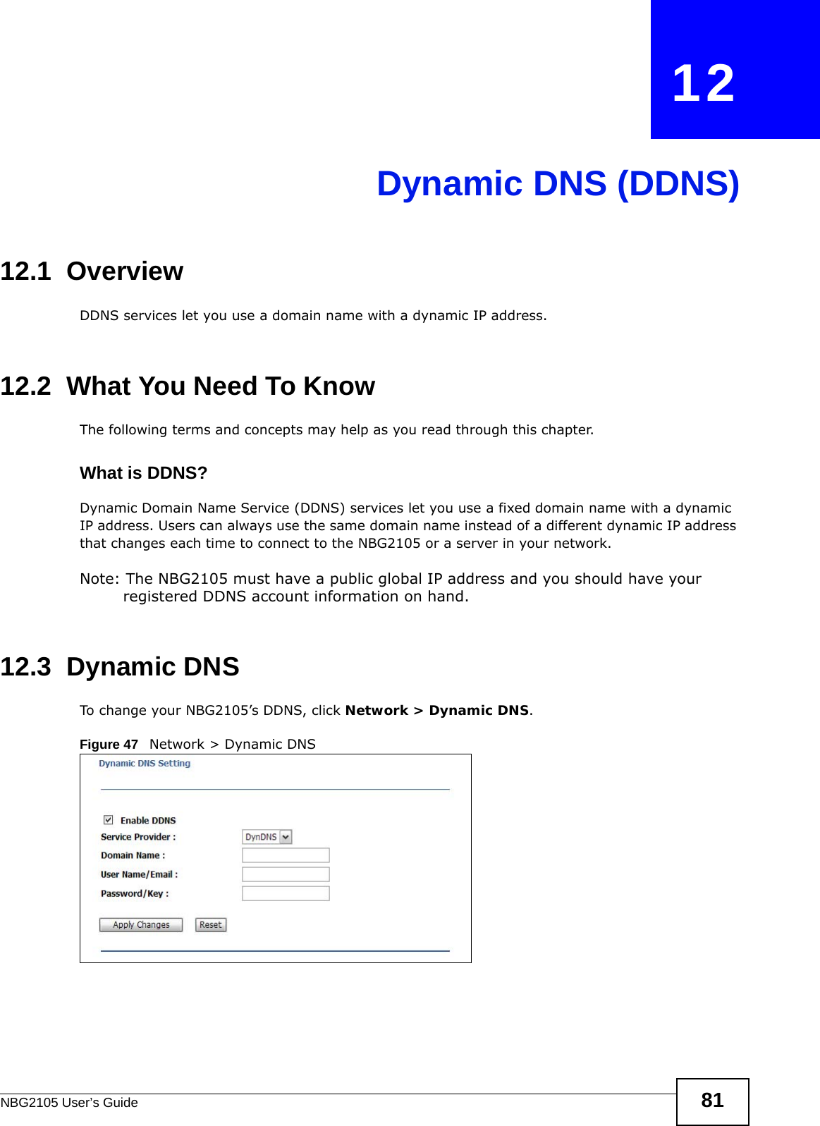NBG2105 User’s Guide 81CHAPTER   12Dynamic DNS (DDNS)12.1  Overview DDNS services let you use a domain name with a dynamic IP address.12.2  What You Need To KnowThe following terms and concepts may help as you read through this chapter.What is DDNS?Dynamic Domain Name Service (DDNS) services let you use a fixed domain name with a dynamic IP address. Users can always use the same domain name instead of a different dynamic IP address that changes each time to connect to the NBG2105 or a server in your network.Note: The NBG2105 must have a public global IP address and you should have your registered DDNS account information on hand.12.3  Dynamic DNSTo change your NBG2105’s DDNS, click Network &gt; Dynamic DNS.Figure 47   Network &gt; Dynamic DNS 