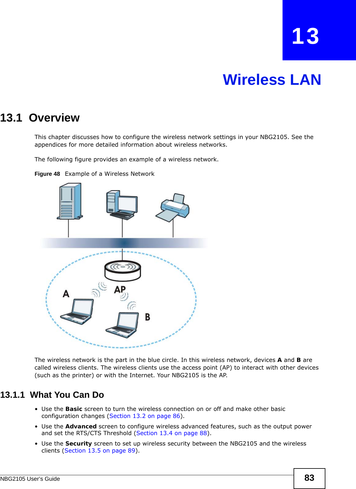 NBG2105 User’s Guide 83CHAPTER   13Wireless LAN13.1  OverviewThis chapter discusses how to configure the wireless network settings in your NBG2105. See the appendices for more detailed information about wireless networks.The following figure provides an example of a wireless network.Figure 48   Example of a Wireless NetworkThe wireless network is the part in the blue circle. In this wireless network, devices A and B are called wireless clients. The wireless clients use the access point (AP) to interact with other devices (such as the printer) or with the Internet. Your NBG2105 is the AP.13.1.1  What You Can Do•Use the Basic screen to turn the wireless connection on or off and make other basic configuration changes (Section 13.2 on page 86).•Use the Advanced screen to configure wireless advanced features, such as the output power and set the RTS/CTS Threshold (Section 13.4 on page 88).•Use the Security screen to set up wireless security between the NBG2105 and the wireless clients (Section 13.5 on page 89).