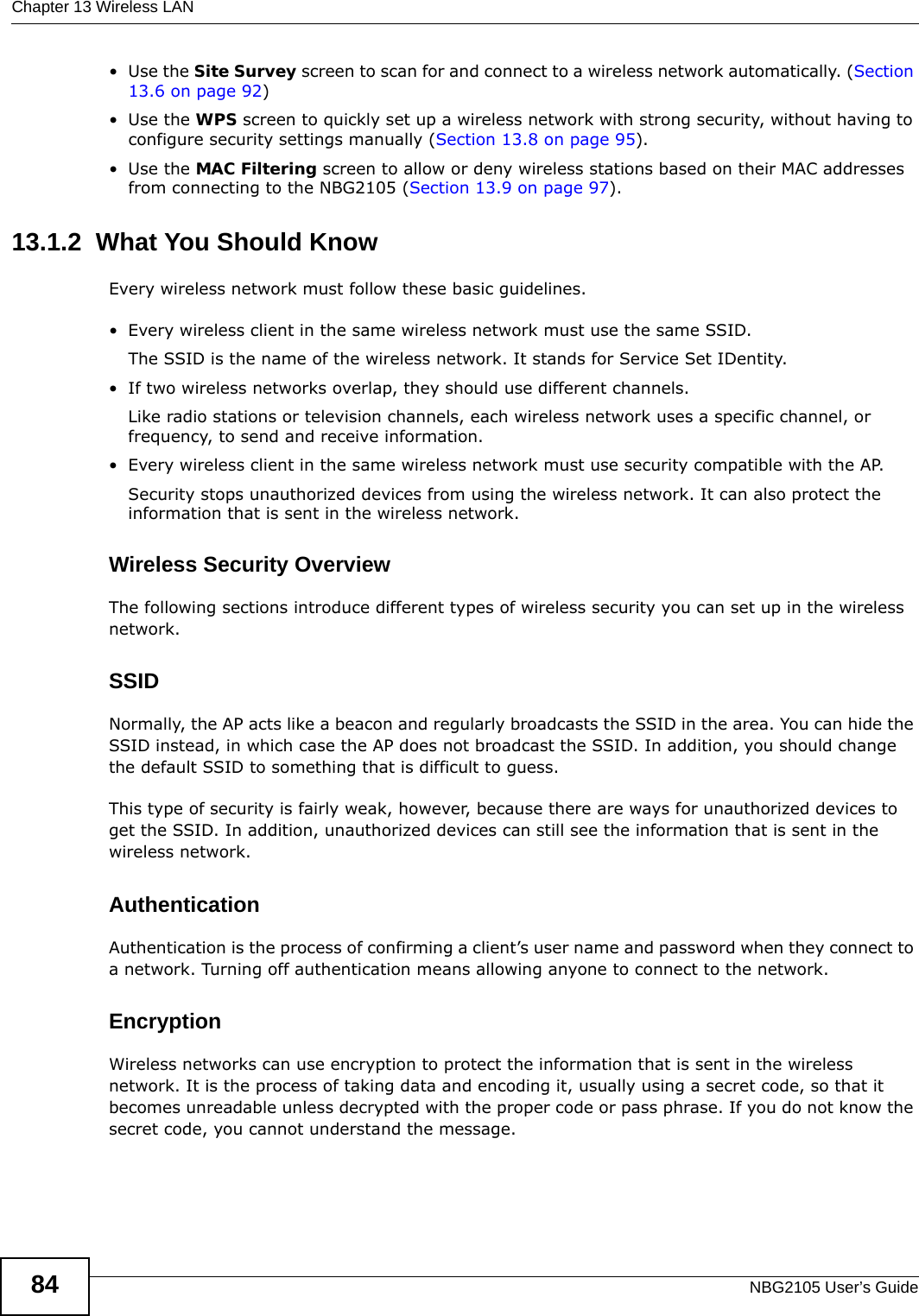 Chapter 13 Wireless LANNBG2105 User’s Guide84•Use the Site Survey screen to scan for and connect to a wireless network automatically. (Section 13.6 on page 92)•Use the WPS screen to quickly set up a wireless network with strong security, without having to configure security settings manually (Section 13.8 on page 95).•Use the MAC Filtering screen to allow or deny wireless stations based on their MAC addresses from connecting to the NBG2105 (Section 13.9 on page 97).13.1.2  What You Should KnowEvery wireless network must follow these basic guidelines.• Every wireless client in the same wireless network must use the same SSID.The SSID is the name of the wireless network. It stands for Service Set IDentity.• If two wireless networks overlap, they should use different channels.Like radio stations or television channels, each wireless network uses a specific channel, or frequency, to send and receive information.• Every wireless client in the same wireless network must use security compatible with the AP.Security stops unauthorized devices from using the wireless network. It can also protect the information that is sent in the wireless network.Wireless Security OverviewThe following sections introduce different types of wireless security you can set up in the wireless network.SSIDNormally, the AP acts like a beacon and regularly broadcasts the SSID in the area. You can hide the SSID instead, in which case the AP does not broadcast the SSID. In addition, you should change the default SSID to something that is difficult to guess.This type of security is fairly weak, however, because there are ways for unauthorized devices to get the SSID. In addition, unauthorized devices can still see the information that is sent in the wireless network.AuthenticationAuthentication is the process of confirming a client’s user name and password when they connect to a network. Turning off authentication means allowing anyone to connect to the network.EncryptionWireless networks can use encryption to protect the information that is sent in the wireless network. It is the process of taking data and encoding it, usually using a secret code, so that it becomes unreadable unless decrypted with the proper code or pass phrase. If you do not know the secret code, you cannot understand the message.