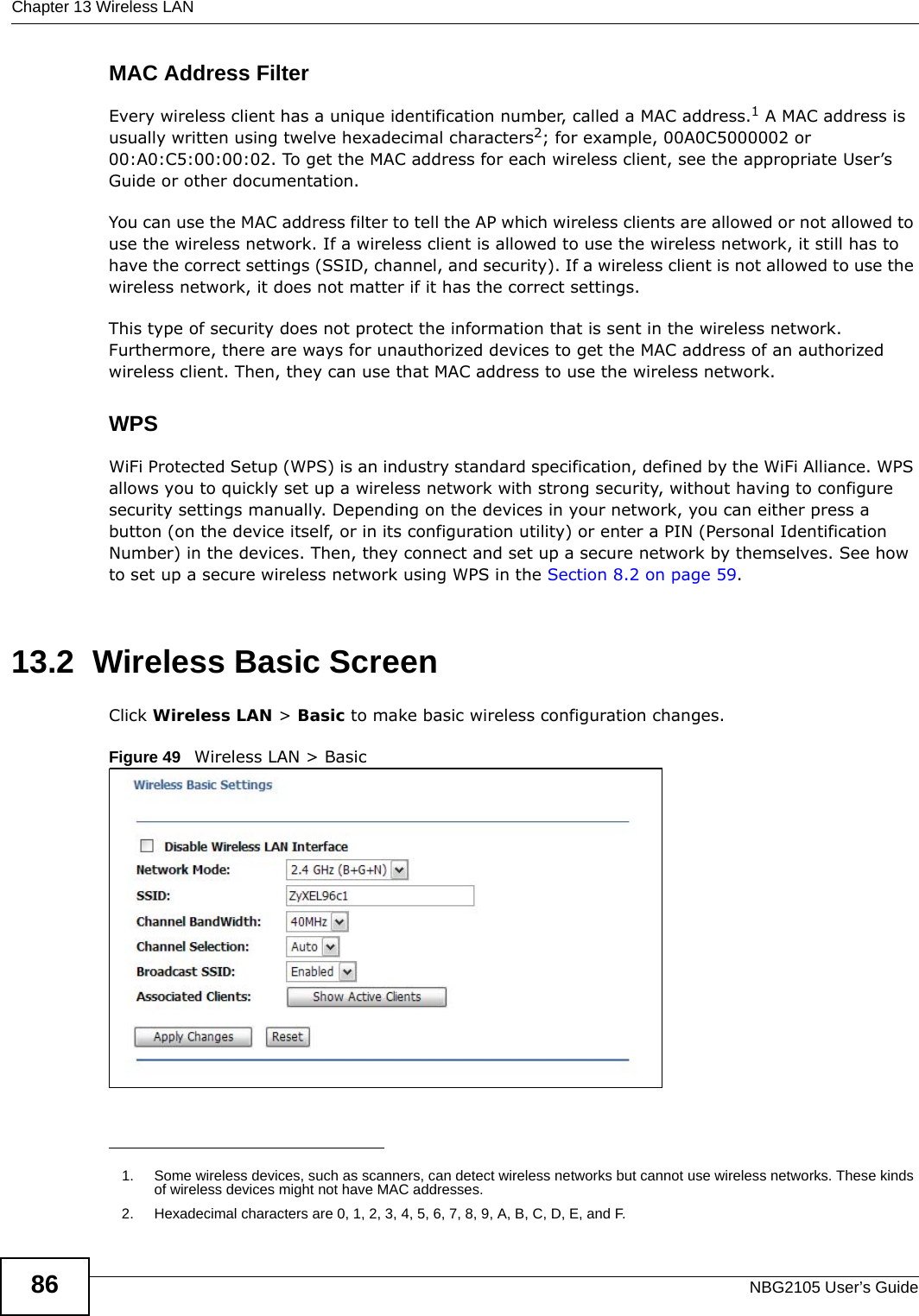 Chapter 13 Wireless LANNBG2105 User’s Guide86MAC Address FilterEvery wireless client has a unique identification number, called a MAC address.1 A MAC address is usually written using twelve hexadecimal characters2; for example, 00A0C5000002 or 00:A0:C5:00:00:02. To get the MAC address for each wireless client, see the appropriate User’s Guide or other documentation.You can use the MAC address filter to tell the AP which wireless clients are allowed or not allowed to use the wireless network. If a wireless client is allowed to use the wireless network, it still has to have the correct settings (SSID, channel, and security). If a wireless client is not allowed to use the wireless network, it does not matter if it has the correct settings.This type of security does not protect the information that is sent in the wireless network. Furthermore, there are ways for unauthorized devices to get the MAC address of an authorized wireless client. Then, they can use that MAC address to use the wireless network.WPSWiFi Protected Setup (WPS) is an industry standard specification, defined by the WiFi Alliance. WPS allows you to quickly set up a wireless network with strong security, without having to configure security settings manually. Depending on the devices in your network, you can either press a button (on the device itself, or in its configuration utility) or enter a PIN (Personal Identification Number) in the devices. Then, they connect and set up a secure network by themselves. See how to set up a secure wireless network using WPS in the Section 8.2 on page 59. 13.2  Wireless Basic ScreenClick Wireless LAN &gt; Basic to make basic wireless configuration changes.Figure 49   Wireless LAN &gt; Basic 1. Some wireless devices, such as scanners, can detect wireless networks but cannot use wireless networks. These kinds of wireless devices might not have MAC addresses.2. Hexadecimal characters are 0, 1, 2, 3, 4, 5, 6, 7, 8, 9, A, B, C, D, E, and F.